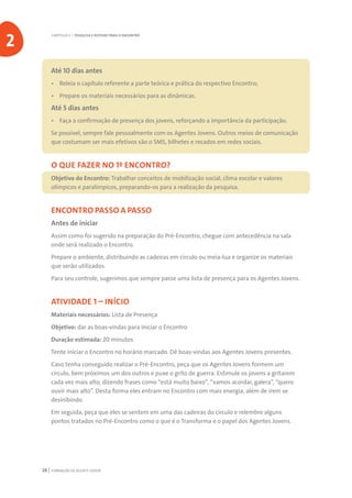 FORMAÇÃO DE AGENTE JOVEM28
Até 10 dias antes
•	 Releia o capítulo referente a parte teórica e prática do respectivo Encontro;
•	 Prepare os materiais necessários para as dinâmicas.
Até 5 dias antes
•	 Faça a confirmação de presença dos jovens, reforçando a importância da participação.
Se possível, sempre fale pessoalmente com os Agentes Jovens. Outros meios de comunicação
que costumam ser mais efetivos são o SMS, bilhetes e recados em redes sociais.
O QUE FAZER NO 1º ENCONTRO?
Objetivo do Encontro: Trabalhar conceitos de mobilização social, clima escolar e valores
olímpicos e paralímpicos, preparando-os para a realização da pesquisa.
ENCONTRO PASSO A PASSO
Antes de iniciar
Assim como foi sugerido na preparação do Pré-Encontro, chegue com antecedência na sala
onde será realizado o Encontro.
Prepare o ambiente, distribuindo as cadeiras em círculo ou meia-lua e organize os materiais
que serão utilizados.
Para seu controle, sugerimos que sempre passe uma lista de presença para os Agentes Jovens.
ATIVIDADE 1 – INÍCIO
Materiais necessários: Lista de Presença
Objetivo: dar as boas-vindas para iniciar o Encontro
Duração estimada: 20 minutos
Tente iniciar o Encontro no horário marcado. Dê boas-vindas aos Agentes Jovens presentes.
Caso tenha conseguido realizar o Pré-Encontro, peça que os Agentes Jovens formem um
círculo, bem próximos um dos outros e puxe o grito de guerra. Estimule os jovens a gritarem
cada vez mais alto, dizendo frases como “está muito baixo”, “vamos acordar, galera”, “quero
ouvir mais alto”. Desta forma eles entram no Encontro com mais energia, além de irem se
desinibindo.
Em seguida, peça que eles se sentem em uma das cadeiras do círculo e relembre alguns
pontos tratados no Pré-Encontro como o que é o Transforma e o papel dos Agentes Jovens.
CAPÍTULO 2 | PESQUISA E ROTEIRO PARA O ENCONTRO
2
 