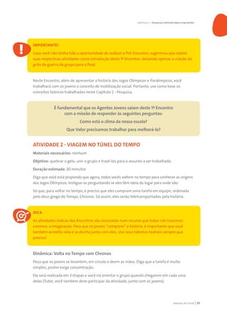 MANUAL DO TUTOR 29
IMPORTANTE!
Caso você não tenha tido a oportunidade de realizar o Pré-Encontro, sugerimos que realize
suas respectivas atividades como introdução deste 1º Encontro, deixando apenas a criação do
grito de guerra do grupo para o final.
Neste Encontro, além de apresentar a história dos Jogos Olímpicos e Paralímpicos, você
trabalhará com os jovens o conceito de mobilização social. Portanto, use como base os
conceitos teóricos trabalhados neste Capítulo 2 - Pesquisa.
É fundamental que os Agentes Jovens saiam deste 1º Encontro
com a missão de responder às seguintes perguntas:
Como está o clima da nossa escola?
Que Valor precisamos trabalhar para melhorá-lo?
ATIVIDADE 2 - VIAGEM NO TÚNEL DO TEMPO
Materiais necessários: nenhum
Objetivo: quebrar o gelo, unir o grupo e trazê-los para o assunto a ser trabalhado.
Duração estimada: 20 minutos
Diga que você está propondo que agora, todos vocês voltem no tempo para conhecer as origens
dos Jogos Olímpicos. Instigue-os perguntando se eles têm ideia do lugar para onde vão.
Só que, para voltar no tempo, é preciso que eles cumpram uma tarefa em equipe, ordenada
pelo deus grego do Tempo, Chronos. Só assim, eles serão teletransportados pela história.
DICA
As atividades lúdicas dos Encontros são ancoradas num recurso que todos nós trazemos
conosco: a imaginação. Para que os jovens “comprem” a história, é importante que você
também acredite nela e se divirta junto com eles. Use seus talentos teatrais sempre que
preciso!
Dinâmica: Volta no Tempo com Chronos
Peça que os jovens se levantem, em círculo e deem as mãos. Diga que a tarefa é muito
simples, porém exige concentração.
Ela será realizada em 3 etapas e você irá orientar o grupo quando chegarem em cada uma
delas (Tutor, você também deve participar da atividade, junto com os jovens).
CAPÍTULO 2 | PESQUISA E ROTEIRO PARA O ENCONTRO
 