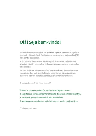 Olá! Seja bem-vindo!
Você está assumindo o papel de Tutor dos Agentes Jovens! Isso significa
que você está na linha de frente do programa que leva os Jogos Rio 2016
para dentro das escolas.
A sua atuação é fundamental para organizar e orientar os jovens nas
atividades. Você é um modelo de liderança para os alunos e um orgulho
para a escola!
Para apoiá-lo nesta importante função, o Transforma desenvolveu este
manual que traz toda a metodologia, incluindo um passo a passo das
atividades a serem realizadas com os jovens durante a formação.
O que você encontrará neste manual?
1. Como se preparar para os Encontros com os Agentes Jovens,
2. Sugestões de como acompanhar o trabalho dos jovens entre os Encontros,
3. Roteiro de aplicação e dinâmicas para os Encontros,
4. Matrizes para reproduzir os materiais a serem usados nos Encontros.
Contamos com você!
 