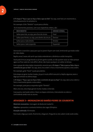 FORMAÇÃO DE AGENTE JOVEM30
A 1ª etapa é “faça o que eu faço e fale o que eu falo”. Ou seja, você fará um movimento e,
simultaneamente irá verbalizá-lo.
Por exemplo: Grite “Direita!” e pule para a direita.
Os 4 movimentos possíveis, com suas respectivas ordens, são:
	MOVIMENTO					ORDEM VERBAL
	 Saltar para trás, ou seja, para fora do círculo		 Fora!
	 Saltar para frente, ou seja, para dentro do círculo	 Dentro!
	 Saltar para o lado direito				 Direita!
	 Saltar para o lado esquerdo				 Esquerda!
Demonstre o exercício e peça para que os jovens façam com você, lembrando que todos estão
de mãos dadas.
Repita umas 5 vezes até sentir que todos entenderam a dinâmica e estão tranquilos.
Você pode brincar perguntando se já tem gente suando, se não querem secar as mãos porque
agora vai ficar cada vez mais difícil, afinal, não é para qualquer um voltar no tempo.
Com o grupo de mãos dadas novamente, anuncie que a 2ª etapa é “fale o que eu falo e faça o
contrário do que eu falo”. Ou seja, dará uma ordem e fará o movimento oposto a esta ordem.
Por exemplo, grite “Fora!” e pule para dentro.
Esta etapa vai gerar muitas risadas, já que é muito difícil executá-la. Repita algumas vezes e
diga que entrará na última etapa.
A 3ª etapa é “faça o que eu faço e fale o contrário do que eu faço”. Ou seja, dará uma ordem e
fará o movimento oposto a esta ordem.
Por exemplo, pule para a esquerda e grite “Direita!”.
Mais uma vez, esta etapa gerará muitas risadas e diversão.
Caso queira, você pode voltar a fazer as etapas anteriores, intercalando as ordens e
confundindo ainda mais os alunos.
ATIVIDADE 3 – MENSAGEM DO BARÃO PIERRE DE COUBERTIN
Materiais necessários: mensagem de Barão de Coubertin
Objetivo: apresentar o contexto histórico dos Jogos Olímpicos
Duração estimada: 10 minutos
Pare tudo e diga que vocês, finalmente, chegaram. Pergunte se eles sabem onde vocês estão.
CAPÍTULO 2 | PESQUISA E ROTEIRO PARA O ENCONTRO
2
 