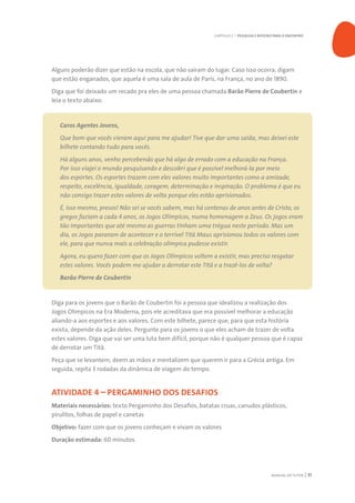 MANUAL DO TUTOR 31
Alguns poderão dizer que estão na escola, que não saíram do lugar. Caso isso ocorra, digam
que estão enganados, que aquela é uma sala de aula de Paris, na França, no ano de 1890.
Diga que foi deixado um recado pra eles de uma pessoa chamada Barão Pierre de Coubertin e
leia o texto abaixo:
Caros Agentes Jovens,
Que bom que vocês vieram aqui para me ajudar! Tive que dar uma saída, mas deixei este
bilhete contando tudo para vocês.
Há alguns anos, venho percebendo que há algo de errado com a educação na França.
Por isso viajei o mundo pesquisando e descobri que é possível melhorá-la por meio
dos esportes. Os esportes trazem com eles valores muito importantes como a amizade,
respeito, excelência, igualdade, coragem, determinação e inspiração. O problema é que eu
não consigo trazer estes valores de volta porque eles estão aprisionados.
É, isso mesmo, presos! Não sei se vocês sabem, mas há centenas de anos antes de Cristo, os
gregos faziam a cada 4 anos, os Jogos Olímpicos, numa homenagem a Zeus. Os jogos eram
tão importantes que até mesmo as guerras tinham uma trégua neste período. Mas um
dia, os Jogos pararam de acontecer e o terrível Titã Maus aprisionou todos os valores com
ele, para que nunca mais a celebração olímpica pudesse existir.
Agora, eu quero fazer com que os Jogos Olímpicos voltem a existir, mas preciso resgatar
estes valores. Vocês podem me ajudar a derrotar este Titã e a trazê-los de volta?
Barão Pierre de Coubertin
Diga para os jovens que o Barão de Coubertin foi a pessoa que idealizou a realização dos
Jogos Olímpicos na Era Moderna, pois ele acreditava que era possível melhorar a educação
aliando-a aos esportes e aos valores. Com este bilhete, parece que, para que esta história
exista, depende da ação deles. Pergunte para os jovens o que eles acham de trazer de volta
estes valores. Diga que vai ser uma luta bem difícil, porque não é qualquer pessoa que é capaz
de derrotar um Titã.
Peça que se levantem, deem as mãos e mentalizem que querem ir para a Grécia antiga. Em
seguida, repita 3 rodadas da dinâmica de viagem do tempo.
ATIVIDADE 4 – PERGAMINHO DOS DESAFIOS
Materiais necessários: texto Pergaminho dos Desafios, batatas cruas, canudos plásticos,
pirulitos, folhas de papel e canetas
Objetivo: fazer com que os jovens conheçam e vivam os valores
Duração estimada: 60 minutos
CAPÍTULO 2 | PESQUISA E ROTEIRO PARA O ENCONTRO
 