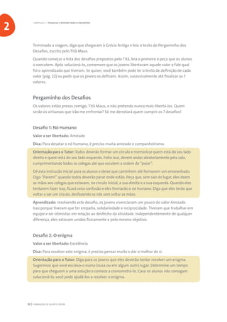 FORMAÇÃO DE AGENTE JOVEM32
Terminada a viagem, diga que chegaram à Grécia Antiga e leia o texto do Pergaminho dos
Desafios, escrito pelo Titã Maus.
Quando começar a lista dos desafios propostos pelo Titã, leia o primeiro e peça que os alunos
o executem. Após solucioná-lo, comemore que os jovens libertaram aquele valor e fale qual
foi o aprendizado que tiveram. Se quiser, você também pode ler o texto de definição de cada
valor (pág. 22) ou pedir que os jovens os definam. Assim, sucessivamente até finalizar os 7
valores.
Pergaminho dos Desafios
Os valores estão presos comigo, Titã Maus, e não pretendo nunca mais libertá-los. Quem
serão os virtuosos que irão me enfrentar? Só me derrotará quem cumprir os 7 desafios!
Desafio 1: Nó Humano
Valor a ser libertado: Amizade
Dica: Para desatar o nó humano, é preciso muita amizade e companheirismo.
Orientação para o Tutor: Todos deverão formar um círculo e memorizar quem está do seu lado
direito e quem está do seu lado esquerdo. Feito isso, devem andar aleatoriamente pela sala,
cumprimentando todos os colegas até que escutem a ordem de “parar”.
Dê esta instrução inicial para os alunos e deixe que caminhem até formarem um emaranhado.
Diga “Parem!” quando todos deverão parar onde estão. Peça que, sem sair do lugar, eles deem
as mãos aos colegas que estavam, no círculo inicial, a sua direita e a sua esquerda. Quando eles
tentarem fazer isso, ficará uma confusão e eles formarão o nó humano. Diga que eles terão que
voltar a ser um círculo, desfazendo os nós sem soltar as mãos.
Aprendizado: resolvendo este desafio, os jovens vivenciaram um pouco do valor Amizade.
Isso porque tiveram que ter empatia, solidariedade e reciprocidade. Tiveram que trabalhar em
equipe e ser otimistas em relação ao desfecho da atividade. Independentemente de qualquer
diferença, eles estavam unidos fisicamente e pelo mesmo objetivo.
Desafio 2: O enigma
Valor a ser libertado: Excelência
Dica: Para resolver este enigma, é preciso pensar muito e dar o melhor de si.
Orientação para o Tutor: Diga para os jovens que eles deverão tentar resolver um enigma.
Sugerimos que você escreva-o numa lousa ou em algum outro lugar. Determine um tempo
para que cheguem a uma solução e comece a cronometrá-lo. Caso os alunos não consigam
solucioná-lo, você pode ajudá-los a resolver o enigma.
CAPÍTULO 2 | PESQUISA E ROTEIRO PARA O ENCONTRO
2
 