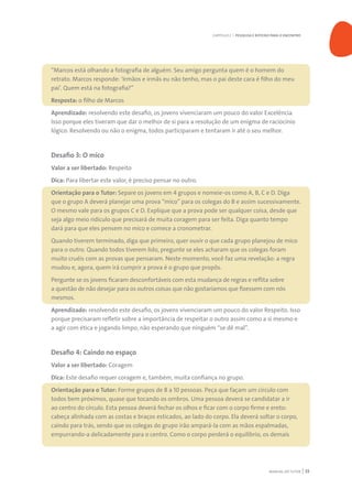 MANUAL DO TUTOR 33
“Marcos está olhando a fotografia de alguém. Seu amigo pergunta quem é o homem do
retrato. Marcos responde: ‘Irmãos e irmãs eu não tenho, mas o pai deste cara é filho do meu
pai’. Quem está na fotografia?”
Resposta: o filho de Marcos
Aprendizado: resolvendo este desafio, os jovens vivenciaram um pouco do valor Excelência.
Isso porque eles tiveram que dar o melhor de si para a resolução de um enigma de raciocínio
lógico. Resolvendo ou não o enigma, todos participaram e tentaram ir até o seu melhor.
Desafio 3: O mico
Valor a ser libertado: Respeito
Dica: Para libertar este valor, é preciso pensar no outro.
Orientação para o Tutor: Separe os jovens em 4 grupos e nomeie-os como A, B, C e D. Diga
que o grupo A deverá planejar uma prova “mico” para os colegas do B e assim sucessivamente.
O mesmo vale para os grupos C e D. Explique que a prova pode ser qualquer coisa, desde que
seja algo meio ridículo que precisará de muita coragem para ser feita. Diga quanto tempo
dará para que eles pensem no mico e comece a cronometrar.
Quando tiverem terminado, diga que primeiro, quer ouvir o que cada grupo planejou de mico
para o outro. Quando todos tiverem lido, pregunte se eles acharam que os colegas foram
muito cruéis com as provas que pensaram. Neste momento, você faz uma revelação: a regra
mudou e, agora, quem irá cumprir a prova é o grupo que propôs.
Pergunte se os jovens ficaram desconfortáveis com esta mudança de regras e reflita sobre
a questão de não desejar para os outros coisas que não gostaríamos que fizessem com nós
mesmos.
Aprendizado: resolvendo este desafio, os jovens vivenciaram um pouco do valor Respeito. Isso
porque precisaram refletir sobre a importância de respeitar o outro assim como a si mesmo e
a agir com ética e jogando limpo, não esperando que ninguém “se dê mal”.
Desafio 4: Caindo no espaço
Valor a ser libertado: Coragem
Dica: Este desafio requer coragem e, também, muita confiança no grupo.
Orientação para o Tutor: Forme grupos de 8 a 10 pessoas. Peça que façam um círculo com
todos bem próximos, quase que tocando os ombros. Uma pessoa deverá se candidatar a ir
ao centro do círculo. Esta pessoa deverá fechar os olhos e ficar com o corpo firme e ereto:
cabeça alinhada com as costas e braços esticados, ao lado do corpo. Ela deverá soltar o corpo,
caindo para trás, sendo que os colegas do grupo irão ampará-la com as mãos espalmadas,
empurrando-a delicadamente para o centro. Como o corpo perderá o equilíbrio, os demais
CAPÍTULO 2 | PESQUISA E ROTEIRO PARA O ENCONTRO
 