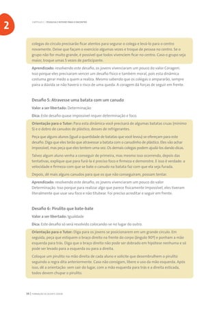 FORMAÇÃO DE AGENTE JOVEM34
colegas do círculo precisarão ficar atentos para segurar o colega e levá-lo para o centro
novamente. Deixe que façam o exercício algumas vezes e troque de pessoa no centro. Se o
grupo não for muito grande, é possível que todos vivenciem ficar no centro. Caso o grupo seja
maior, troque umas 5 vezes de participante.
Aprendizado: resolvendo este desafio, os jovens vivenciaram um pouco do valor Coragem.
Isso porque eles precisaram vencer um desafio físico e também moral, pois esta dinâmica
costuma gerar medo a quem a realiza. Mesmo sabendo que os colegas o ampararão, sempre
paira a dúvida se não haverá o risco de uma queda. A coragem dá forças de seguir em frente.
Desafio 5: Atravesse uma batata com um canudo
Valor a ser libertado: Determinação
Dica: Este desafio quase impossível requer determinação e foco.
Orientação para o Tutor: Para esta dinâmica você precisará de algumas batatas cruas (mínimo
5) e o dobro de canudos de plástico, desses de refrigerantes.
Peça que alguns alunos (igual a quantidade de batatas que você levou) se ofereçam para este
desafio. Diga que eles terão que atravessar a batata com o canudinho de plástico. Eles vão achar
impossível, mas peça que eles tentem uma vez. Os demais colegas podem ajudá-los dando dicas.
Talvez algum aluno venha a conseguir de primeira, mas mesmo isso ocorrendo, depois das
tentativas, explique que para furá-la é preciso foco e firmeza e demonstre. E isso é verdade: a
velocidade e firmeza com que se bate o canudo na batata faz com que ela seja furada.
Depois, dê mais alguns canudos para que os que não conseguiram, possam tentar.
Aprendizado: resolvendo este desafio, os jovens vivenciaram um pouco do valor
Determinação. Isso porque para realizar algo que parece fisicamente impossível, eles tiveram
literalmente que usar seu foco e não titubear. Foi preciso acreditar e seguir em frente.
Desafio 6: Pirulito que bate-bate
Valor a ser libertado: Igualdade
Dica: Este desafio só será resolvido colocando-se no lugar do outro.
Orientação para o Tutor: Diga para os jovens se posicionarem em um grande círculo. Em
seguida, peça que estiquem o braço direito na frente do corpo (ângulo 90º) e ponham a mão
esquerda para trás. Diga que o braço direito não pode ser dobrado em hipótese nenhuma e só
pode ser levado para a esquerda ou para a direita.
Coloque um pirulito na mão direita de cada aluno e solicite que desembrulhem o pirulito
seguindo a regra dita anteriormente. Caso não consigam, libere o uso da mão esquerda. Após
isso, dê a orientação: sem sair do lugar, com a mão esquerda para trás e a direita esticada,
todos devem chupar o pirulito.
CAPÍTULO 2 | PESQUISA E ROTEIRO PARA O ENCONTRO
2
 