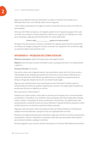 FORMAÇÃO DE AGENTE JOVEM36
Agora que os Agentes Jovens já vivenciaram os valores e entraram em contato com a
definição deles, inicie uma reflexão sobre o tema. Pergunte:
- estes valores estão apenas nos Jogos ou estão no nosso dia a dia (na escola, na família, na
comunidade)?
Deixe que eles falem um pouco e, em seguida, separe-os em 7 pequenos grupos. Dê a cada
um deles uma cartolina e canetas hidrocores, lápis de cor ou giz de cera. Distribua um valor
para cada grupo e diga que eles deverão fazer um cartaz explicando:
			 Como o valor ____________ aparece na nossa escola?
Dê alguns minutos para que concluam a atividade. Em seguida, peçam que eles apresentem
os cartazes aos colegas e pergunte se todos concordam ou se gostariam de acrescentar algo
ou expressar algum outro ponto de vista.
ATIVIDADE 6 – PESQUISA DE CLIMA ESCOLAR
Materiais necessários: cópias da Pesquisa para cada Agente Jovem
Objetivo: fazer com que os jovens entendam o que é a pesquisa de clima e se comprometam
a aplicá-la
Duração estimada: 30 minutos
Fale sobre o clima com os Agentes Jovens. Faça comentários sobre calor, frio, chuva, vento e
nebulosidade do dia. Explique que quando nos referimos ao clima estamos falando de um
conjunto de elementos atmosféricos que determinam um padrão de comportamento do
tempo ao longo das estações do ano em uma determinada região.
Diga que essa noção de clima como a percepção de uma “atmosfera” também pode ser
transportado para dentro de qualquer organização. A escola é uma organização composta de
pessoas que buscam um objetivo em comum
Mas o que seria o “Clima Escolar”?
Explique que o clima escolar é como todas as pessoas que interagem com a escola entendem
ou percebem a “atmosfera” ou o ambiente. Essas percepções são influenciadas pelas atitudes,
crenças, valores e motivações de alunos, professores e funcionários. Isso significa que cada
pessoa percebe a escola de maneira um pouco diferente. E quando tentamos pesquisar o clima
escolar, buscamos uma visão do conjunto de todas as pessoas.
Diga que vocês irão medir o clima da escola com base nos Valores Olímpicos e Paralímpicos.
Explique como foi elaborada a pesquisa e faça uma aplicação teste com eles.
Distribua uma cópia da pesquisa para cada aluno e diga que irá lê-la em voz alta, enquanto eles
acompanham a leitura e respondem às questões. Deixe claro que eles podem interrompê-lo
para esclarecer dúvidas a qualquer momento.
Ao final, pergunte o que os jovens acharam da pesquisa e se tiveram dificuldade de entendê-la.
CAPÍTULO 2 | PESQUISA E ROTEIRO PARA O ENCONTRO
2
 
