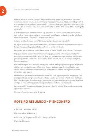 FORMAÇÃO DE AGENTE JOVEM38
Coloque, então, o cabo de vassoura sobre os dedos indicadores dos alunos e dê a seguinte
orientação: apenas o indicador deve encostar no cabo da vassoura. Não é permitido prendê-lo
com o polegar ou de qualquer outra maneira. Feito isso, diga que o objetivo do grupo será o de
levar o cabo de vassoura até o chão, sem desencostar os dedos dele. Conte até 3 e dê a largada
do desafio.
A primeira coisa que deverá acontecer é que ao invés de abaixar o cabo, eles começarão a
subi-lo. Esta é uma reação bastante comum, pois todos ficarão tentando encostar o dedo no
cabo da vassoura e a tendência é a de levantar a mão.
Instigue-os falando coisas como “Gente, eu falei pra descer, não pra subir!”.
Dê alguns minutos para que tentem resolver a atividade. Assim que finalizarem ou quando o
tempo tiver acabado, peça que todos voltem a se sentar em círculo.
Pergunte o que os jovens acharam da dinâmica, se ela foi simples ou se foi difícil e o porquê.
Diga que, mesmo quando trabalhamos numa equipe pequena, em busca de um objetivo
em comum, nem sempre é fácil atingi-lo. Às vezes, basta uma pessoa ficar com o dedo mais
pra cima que todos comecem a levantar seus dedos e assim, em vez de cumprir o objetivo,
fazemos o oposto.
Fale sobre a importância de se ter um objetivo comum. Explique que se um grupo de pessoas
não tem um objetivo comum, dificilmente chega a qualquer lugar. Um mobilizador pode
até ser bem sucedido em convocar pessoas; porém, se não tiverem um objetivo claro não
chegarão a lugar algum.
Lembre-os de que a tarefa de um mobilizador não é fácil. Algumas pessoas têm preguiça de
se engajar. Outras têm preconceitos em relação àqueles que tomam a frente para mobilizar.
Mas eles não podem desanimar e precisam contar uns com os outros neste grande desafio de
divulgar os valores Olímpicos e Paralímpicos e tentar melhorar o clima escolar.
Pergunte se eles têm alguma dúvida e já marque a data da reunião de acompanhamento da
aplicação da pesquisa.
Termine o Encontro com o grito de guerra!
ROTEIRO RESUMIDO - 1º ENCONTRO
Atividade 1 – Início – 20min
Material: Lista de Presença
Atividade 2 – Viagem ao Túnel do Tempo – 20min
Material: Nenhum
CAPÍTULO 2 | PESQUISA E ROTEIRO PARA O ENCONTRO
2
 