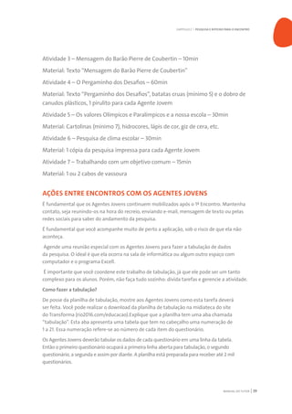 MANUAL DO TUTOR 39
Atividade 3 – Mensagem do Barão Pierre de Coubertin – 10min
Material: Texto “Mensagem do Barão Pierre de Coubertin”
Atividade 4 – O Pergaminho dos Desafios – 60min
Material: Texto “Pergaminho dos Desafios”, batatas cruas (mínimo 5) e o dobro de
canudos plásticos, 1 pirulito para cada Agente Jovem
Atividade 5 – Os valores Olímpicos e Paralímpicos e a nossa escola – 30min
Material: Cartolinas (mínimo 7), hidrocores, lápis de cor, giz de cera, etc.
Atividade 6 – Pesquisa de clima escolar – 30min
Material: 1 cópia da pesquisa impressa para cada Agente Jovem
Atividade 7 – Trabalhando com um objetivo comum – 15min
Material: 1 ou 2 cabos de vassoura
AÇÕES ENTRE ENCONTROS COM OS AGENTES JOVENS
É fundamental que os Agentes Jovens continuem mobilizados após o 1º Encontro. Mantenha
contato, seja reunindo-os na hora do recreio, enviando e-mail, mensagem de texto ou pelas
redes sociais para saber do andamento da pesquisa.
É fundamental que você acompanhe muito de perto a aplicação, sob o risco de que ela não
aconteça.
Agende uma reunião especial com os Agentes Jovens para fazer a tabulação de dados
da pesquisa. O ideal é que ela ocorra na sala de informática ou algum outro espaço com
computador e o programa Excell.
É importante que você coordene este trabalho de tabulação, já que ele pode ser um tanto
complexo para os alunos. Porém, não faça tudo sozinho: divida tarefas e gerencie a atividade.
Como fazer a tabulação?
De posse da planilha de tabulação, mostre aos Agentes Jovens como esta tarefa deverá
ser feita. Você pode realizar o download da planilha de tabulação na midiateca do site
do Transforma (rio2016.com/educacao).Explique que a planilha tem uma aba chamada
“tabulação”. Esta aba apresenta uma tabela que tem no cabeçalho uma numeração de
1 a 21. Essa numeração refere-se ao número de cada item do questionário.
Os Agentes Jovens deverão tabular os dados de cada questionário em uma linha da tabela.
Então o primeiro questionário ocupará a primeira linha aberta para tabulação, o segundo
questionário, a segunda e assim por diante. A planilha está preparada para receber até 2 mil
questionários.
CAPÍTULO 2 | PESQUISA E ROTEIRO PARA O ENCONTRO
 