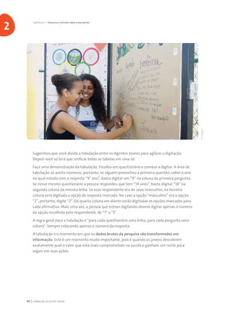 FORMAÇÃO DE AGENTE JOVEM40
Sugerimos que você divida a tabulação entre os Agentes Jovens para agilizar a digitação.
Depois você só terá que unificar todas as tabelas em uma só.
Faça uma demonstração da tabulação. Escolha um questionário e comece a digitar. A área de
tabulação só aceita números, portanto, se alguém preencheu a primeira questão, sobre o ano
no qual estuda com a resposta “9° ano”, basta digitar um “9” na coluna da primeira pergunta.
Se nesse mesmo questionário a pessoa respondeu que tem “14 anos”, basta digitar “14” na
segunda coluna da mesma linha. Se esse respondente era do sexo masculino, na terceira
coluna será digitada a opção de resposta marcada. No caso a opção “masculino” era a opção
“2”, portanto, digite “2”. Da quarta coluna em diante serão digitadas as opções marcadas para
cada afirmativa. Mais uma vez, a pessoa que estiver digitando deverá digitar apenas o número
da opção escolhida pelo respondente, de “1” a “5”.
A regra geral para a tabulação é “para cada questionário uma linha, para cada pergunta uma
coluna”. Sempre colocando apenas o número da resposta.
A tabulação é o momento em que os dados brutos da pesquisa são transformados em
informação. Este é um momento muito importante, pois é quando os jovens descobrem
exatamente qual o valor que está mais comprometido na escola e ganham um norte para
seguir em suas ações.
CAPÍTULO 2 | PESQUISA E ROTEIRO PARA O ENCONTRO
2
©Divulgação
 