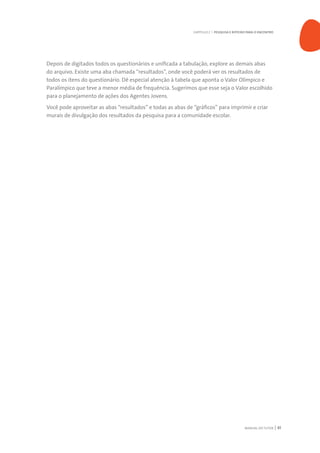 MANUAL DO TUTOR 41
Depois de digitados todos os questionários e unificada a tabulação, explore as demais abas
do arquivo. Existe uma aba chamada “resultados”, onde você poderá ver os resultados de
todos os itens do questionário. Dê especial atenção à tabela que aponta o Valor Olímpico e
Paralímpico que teve a menor média de frequência. Sugerimos que esse seja o Valor escolhido
para o planejamento de ações dos Agentes Jovens.
Você pode aproveitar as abas “resultados” e todas as abas de “gráficos” para imprimir e criar
murais de divulgação dos resultados da pesquisa para a comunidade escolar.
CAPÍTULO 2 | PESQUISA E ROTEIRO PARA O ENCONTRO
 
