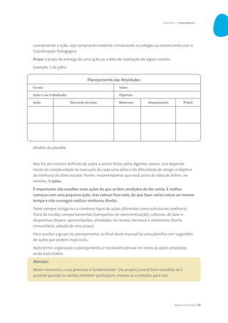 MANUAL DO TUTOR 45
coordenando a ação, seja comprando material, convocando os colegas ou conversando com a
Coordenação Pedagógica.
Prazo: o prazo de entrega de uma ação ou a data de realização de algum evento.
Exemplo: 5 de julho
Modelo da planilha
Não há um número definido de ações a serem feitas pelos Agentes Jovens. Isso depende
muito da complexidade de execução de cada uma delas e da dificuldade de atingir o objetivo
de melhoria do clima escolar. Porém, recomendamos que você parta de ideia de definir, no
mínimo, 3 ações.
É importante não escolher mais ações do que se têm condições de dar conta. É melhor
começar com uma pequena ação, mas colocar foco nela, do que fazer várias coisas ao mesmo
tempo e não conseguir realizar nenhuma direito.
Tente sempre instigá-los a combinar tipos de ações diferentes como estruturais (melhoria
física da escola), comportamentais (campanhas de conscientização), culturais, de lazer e
desportivas (teatro, apresentações, atividades no recreio, torneios) e ambientais (horta
comunitária, adoção de uma praça).
Para auxiliar o grupo no planejamento, ao final deste manual há uma planilha com sugestões
de ações que podem inspirá-los.
Após terem organizado o planejamento, é necessário pensar em como as ações propostas
serão executadas.
Atenção!
Neste momento, a sua presença é fundamental! Um projeto juvenil bem-sucedido só é
possível quando os adultos também participam, criando as condições para isso.
Planejamento das Atividades
Escola:
Valor a ser trabalhado:
Ação: Descrição da ação:
Tutor:
Objetivo:
Materiais Responsáveis Prazo
CAPÍTULO 3 | PLANEJAMENTO
 