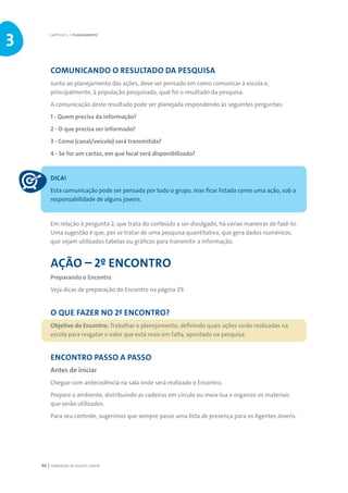 FORMAÇÃO DE AGENTE JOVEM46
COMUNICANDO O RESULTADO DA PESQUISA
Junto ao planejamento das ações, deve ser pensado em como comunicar à escola e,
principalmente, à população pesquisada, qual foi o resultado da pesquisa.
A comunicação deste resultado pode ser planejada respondendo às seguintes perguntas:
1 - Quem precisa da informação?
2 - O que precisa ser informado?
3 - Como (canal/veículo) será transmitida?
4 - Se for um cartaz, em que local será disponibilizado?
DICA!
Esta comunicação pode ser pensada por todo o grupo, mas ficar listada como uma ação, sob a
responsabilidade de alguns jovens.
Em relação à pergunta 2, que trata do conteúdo a ser divulgado, há várias maneiras de fazê-lo.
Uma sugestão é que, por se tratar de uma pesquisa quantitativa, que gera dados numéricos,
que sejam utilizados tabelas ou gráficos para transmitir a informação.
AÇÃO – 2º ENCONTRO
Preparando o Encontro
Veja dicas de preparação do Encontro na página 29.
O QUE FAZER NO 2º ENCONTRO?
Objetivo do Encontro: Trabalhar o planejamento, definindo quais ações serão realizadas na
escola para resgatar o valor que está mais em falta, apontado na pesquisa.
ENCONTRO PASSO A PASSO
Antes de iniciar
Chegue com antecedência na sala onde será realizado o Encontro.
Prepare o ambiente, distribuindo as cadeiras em círculo ou meia-lua e organize os materiais
que serão utilizados.
Para seu controle, sugerimos que sempre passe uma lista de presença para os Agentes Jovens.
CAPÍTULO 3 | PLANEJAMENTO
3
 