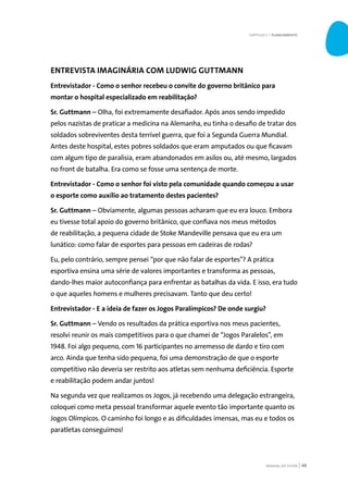 MANUAL DO TUTOR 49
ENTREVISTA IMAGINÁRIA COM LUDWIG GUTTMANN
Entrevistador - Como o senhor recebeu o convite do governo britânico para
montar o hospital especializado em reabilitação?
Sr. Guttmann – Olha, foi extremamente desafiador. Após anos sendo impedido
pelos nazistas de praticar a medicina na Alemanha, eu tinha o desafio de tratar dos
soldados sobreviventes desta terrível guerra, que foi a Segunda Guerra Mundial.
Antes deste hospital, estes pobres soldados que eram amputados ou que ficavam
com algum tipo de paralisia, eram abandonados em asilos ou, até mesmo, largados
no front de batalha. Era como se fosse uma sentença de morte.
Entrevistador - Como o senhor foi visto pela comunidade quando começou a usar
o esporte como auxílio ao tratamento destes pacientes?
Sr. Guttmann – Obviamente, algumas pessoas acharam que eu era louco. Embora
eu tivesse total apoio do governo britânico, que confiava nos meus métodos
de reabilitação, a pequena cidade de Stoke Mandeville pensava que eu era um
lunático: como falar de esportes para pessoas em cadeiras de rodas?
Eu, pelo contrário, sempre pensei “por que não falar de esportes”? A prática
esportiva ensina uma série de valores importantes e transforma as pessoas,
dando-lhes maior autoconfiança para enfrentar as batalhas da vida. E isso, era tudo
o que aqueles homens e mulheres precisavam. Tanto que deu certo!
Entrevistador - E a ideia de fazer os Jogos Paralímpicos? De onde surgiu?
Sr. Guttmann – Vendo os resultados da prática esportiva nos meus pacientes,
resolvi reunir os mais competitivos para o que chamei de “Jogos Paralelos”, em
1948. Foi algo pequeno, com 16 participantes no arremesso de dardo e tiro com
arco. Ainda que tenha sido pequena, foi uma demonstração de que o esporte
competitivo não deveria ser restrito aos atletas sem nenhuma deficiência. Esporte
e reabilitação podem andar juntos!
Na segunda vez que realizamos os Jogos, já recebendo uma delegação estrangeira,
coloquei como meta pessoal transformar aquele evento tão importante quanto os
Jogos Olímpicos. O caminho foi longo e as dificuldades imensas, mas eu e todos os
paratletas conseguimos!
CAPÍTULO 3 | PLANEJAMENTO
 