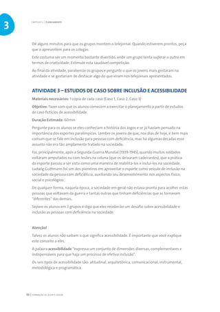 FORMAÇÃO DE AGENTE JOVEM50
Dê alguns minutos para que os grupos montem o telejornal. Quando estiverem prontos, peça
que o apresentem para os colegas.
Este costuma ser um momento bastante divertido, onde um grupo tenta superar o outro em
termos de criatividade. Estimule esta saudável competição.
Ao final da atividade, parabenize os grupos e pergunte o que os jovens mais gostaram na
atividade e se gostariam de destacar algo do que viram nos telejornais apresentados.
ATIVIDADE 3 – ESTUDOS DE CASO SOBRE INCLUSÃO E ACESSIBILIDADE
Materiais necessários: 1 cópia de cada caso (Caso 1, Caso 2, Caso 3)
Objetivo: Fazer com que os alunos comecem a exercitar o planejamento a partir de estudos
de caso fictícios de acessibilidade.
Duração Estimada: 60min
Pergunte para os alunos se eles conheciam a história dos Jogos e se já haviam pensado na
importância dos esportes paralímpicos. Lembre os jovens de que, nos dias de hoje, é bem mais
comum que se fale em inclusão para pessoas com deficiência, mas há algumas décadas esse
assunto não era tão amplamente tratado na sociedade.
Foi, principalmente, após a Segunda Guerra Mundial (1939-1945), quando muitos soldados
voltaram amputados ou com lesões na coluna (que os deixaram cadeirantes), que a prática
do esporte passou a ser vista como uma maneira de reabilitá-los e incluí-los na sociedade.
Ludwig Guttmann foi um dos pioneiros em aproveitar o esporte como veículo de inclusão na
sociedade da pessoa com deficiência, auxiliando seu desenvolvimento nos aspectos físico,
social e psicológico.
De qualquer forma, naquela época, a sociedade em geral não estava pronta para acolher estas
pessoas que voltavam da guerra e tantas outras que tinham deficiências que as tornavam
“diferentes” das demais.
Separe os alunos em 3 grupos e diga que eles receberão um desafio sobre acessibilidade e
inclusão as pessoas com deficiência na sociedade.
Atenção!
Talvez os alunos não saibam o que significa acessibilidade. É importante que você explique
este conceito a eles.
A palavra acessibilidade “expressa um conjunto de dimensões diversas, complementares e
indispensáveis para que haja um processo de efetiva inclusão”.
Os seis tipos de acessibilidade são: atitudinal, arquitetônica, comunicacional, instrumental,
metodológica e programática.
CAPÍTULO 3 | PLANEJAMENTO
3
 