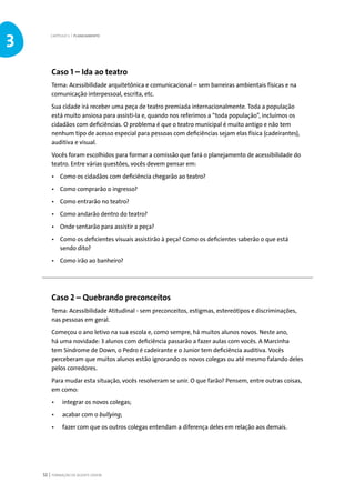 FORMAÇÃO DE AGENTE JOVEM52
Caso 1 – Ida ao teatro
Tema: Acessibilidade arquitetônica e comunicacional – sem barreiras ambientais físicas e na
comunicação interpessoal, escrita, etc.
Sua cidade irá receber uma peça de teatro premiada internacionalmente. Toda a população
está muito ansiosa para assisti-la e, quando nos referimos a “toda população”, incluímos os
cidadãos com deficiências. O problema é que o teatro municipal é muito antigo e não tem
nenhum tipo de acesso especial para pessoas com deficiências sejam elas física (cadeirantes),
auditiva e visual.
Vocês foram escolhidos para formar a comissão que fará o planejamento de acessibilidade do
teatro. Entre várias questões, vocês devem pensar em:
•	 Como os cidadãos com deficiência chegarão ao teatro?
•	 Como comprarão o ingresso?
•	 Como entrarão no teatro?
•	 Como andarão dentro do teatro?
•	 Onde sentarão para assistir a peça?
•	 Como os deficientes visuais assistirão à peça? Como os deficientes saberão o que está
sendo dito?
•	 Como irão ao banheiro?
Caso 2 – Quebrando preconceitos
Tema: Acessibilidade Atitudinal - sem preconceitos, estigmas, estereótipos e discriminações,
nas pessoas em geral.
Começou o ano letivo na sua escola e, como sempre, há muitos alunos novos. Neste ano,
há uma novidade: 3 alunos com deficiência passarão a fazer aulas com vocês. A Marcinha
tem Síndrome de Down, o Pedro é cadeirante e o Junior tem deficiência auditiva. Vocês
perceberam que muitos alunos estão ignorando os novos colegas ou até mesmo falando deles
pelos corredores.
Para mudar esta situação, vocês resolveram se unir. O que farão? Pensem, entre outras coisas,
em como:
•	 integrar os novos colegas;
•	 acabar com o bullying;
•	 fazer com que os outros colegas entendam a diferença deles em relação aos demais.
CAPÍTULO 3 | PLANEJAMENTO
3
 