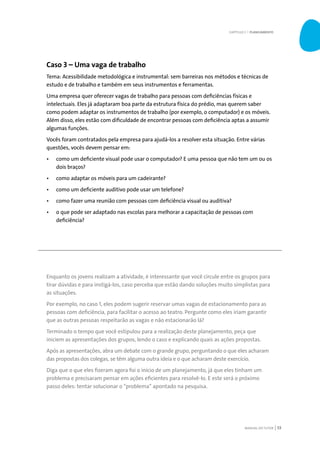 MANUAL DO TUTOR 53
Caso 3 – Uma vaga de trabalho
Tema: Acessibilidade metodológica e instrumental: sem barreiras nos métodos e técnicas de
estudo e de trabalho e também em seus instrumentos e ferramentas.
Uma empresa quer oferecer vagas de trabalho para pessoas com deficiências físicas e
intelectuais. Eles já adaptaram boa parte da estrutura física do prédio, mas querem saber
como podem adaptar os instrumentos de trabalho (por exemplo, o computador) e os móveis.
Além disso, eles estão com dificuldade de encontrar pessoas com deficiência aptas a assumir
algumas funções.
Vocês foram contratados pela empresa para ajudá-los a resolver esta situação. Entre várias
questões, vocês devem pensar em:
•	 como um deficiente visual pode usar o computador? E uma pessoa que não tem um ou os
dois braços?
•	 como adaptar os móveis para um cadeirante?
•	 como um deficiente auditivo pode usar um telefone?
•	 como fazer uma reunião com pessoas com deficiência visual ou auditiva?
•	 o que pode ser adaptado nas escolas para melhorar a capacitação de pessoas com
deficiência?
Enquanto os jovens realizam a atividade, é interessante que você circule entre os grupos para
tirar dúvidas e para instigá-los, caso perceba que estão dando soluções muito simplistas para
as situações.
Por exemplo, no caso 1, eles podem sugerir reservar umas vagas de estacionamento para as
pessoas com deficiência, para facilitar o acesso ao teatro. Pergunte como eles iriam garantir
que as outras pessoas respeitarão as vagas e não estacionarão lá?
Terminado o tempo que você estipulou para a realização deste planejamento, peça que
iniciem as apresentações dos grupos, lendo o caso e explicando quais as ações propostas.
Após as apresentações, abra um debate com o grande grupo, perguntando o que eles acharam
das propostas dos colegas, se têm alguma outra ideia e o que acharam deste exercício.
Diga que o que eles fizeram agora foi o início de um planejamento, já que eles tinham um
problema e precisaram pensar em ações eficientes para resolvê-lo. E este será o próximo
passo deles: tentar solucionar o “problema” apontado na pesquisa.
CAPÍTULO 3 | PLANEJAMENTO
 