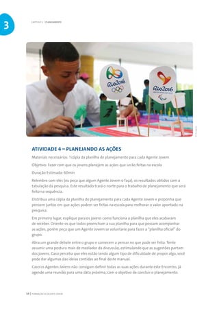 FORMAÇÃO DE AGENTE JOVEM54
ATIVIDADE 4 – PLANEJANDO AS AÇÕES
Materiais necessários: 1 cópia da planilha de planejamento para cada Agente Jovem
Objetivo: Fazer com que os jovens planejem as ações que serão feitas na escola
Duração Estimada: 60min
Relembre com eles (ou peça que algum Agente Jovem o faça), os resultados obtidos com a
tabulação da pesquisa. Este resultado trará o norte para o trabalho de planejamento que será
feito na sequência.
Distribua uma cópia da planilha do planejamento para cada Agente Jovem e proponha que
pensem juntos em que ações podem ser feitas na escola para melhorar o valor apontado na
pesquisa.
Em primeiro lugar, explique para os jovens como funciona a planilha que eles acabaram
de receber. Oriente-os que todos preencham a sua planilha para que possam acompanhar
as ações, porém peça que um Agente Jovem se voluntarie para fazer a “planilha oficial” do
grupo.
Abra um grande debate entre o grupo e comecem a pensar no que pode ser feito. Tente
assumir uma postura mais de mediador da discussão, estimulando que as sugestões partam
dos jovens. Caso perceba que eles estão tendo algum tipo de dificuldade de propor algo, você
pode dar algumas das ideias contidas ao final deste manual.
Caso os Agentes Jovens não consigam definir todas as suas ações durante este Encontro, já
agende uma reunião para uma data próxima, com o objetivo de concluir o planejamento.
CAPÍTULO 3 | PLANEJAMENTO
3
©Divulgação
 