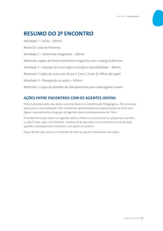 MANUAL DO TUTOR 55
RESUMO DO 2º ENCONTRO
Atividade 1 – Início – 20min
Material: Lista de Presença
Atividade 2 – Entrevista Imaginária – 60min
Materiais: cópias do texto Entrevista Imaginária com Ludwig Guttmann
Atividade 3 – Estudos de Caso sobre Inclusão e Acessibilidade – 40min
Materiais: 1 cópia de cada caso (Caso 1, Caso 2, Caso 3), folhas de papel
Atividade 4 - Planejando as ações – 60min
Materiais: 1 cópia da planilha de planejamento para cada Agente Jovem
AÇÕES ENTRE ENCONTROS COM OS AGENTES JOVENS
Feito o planejamento das ações, é preciso levá-lo à Coordenação Pedagógica a fim de buscar
apoio para a sua realização. Esta reunião de apresentação da proposta pode ser feita com
alguns representantes do grupo de Agentes Jovens acompanhados do Tutor.
É fundamental que você e os Agentes Jovens voltem a se encontrar em pequenas reuniões,
a cada 15 dias, após o 2º Encontro. Lembre-se de que este é um momento crucial da ação,
quando o planejamento começará a ser posto em prática.
Fique atento, pois esse é o momento de fazer os ajustes necessários nas ações.
CAPÍTULO 3 | PLANEJAMENTO
 