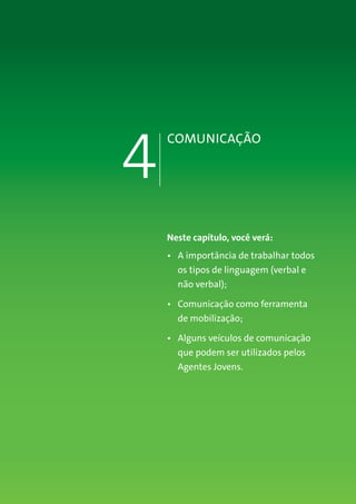 MANUAL DO TUTOR 57
COMUNICAÇÃO
4
Neste capítulo, você verá:
•	 A importância de trabalhar todos
os tipos de linguagem (verbal e
não verbal);
•	 Comunicação como ferramenta
de mobilização;
•	 Alguns veículos de comunicação
que podem ser utilizados pelos
Agentes Jovens.
 