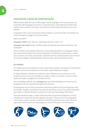 FORMAÇÃO DE AGENTE JOVEM58
LINGUAGEM, A BASE DA COMUNICAÇÃO
Não há comunicação sem que se utilize algum tipo de linguagem. Por mais que pareça ser
trivial falar sobre linguagem aos alunos, é importante que, nesta etapa da formação, eles
reflitam sobre o assunto, de modo a criar formas de comunicação mais efetivas com seus
públicos.
A linguagem não é só um conjunto de palavras faladas ou escritas (verbal), mas também um
conjunto de gestos, imagens e sons (não verbal).
Alguns exemplos?
Linguagem verbal: carta, conversa, reportagem de jornal, rádio ou TV.
Linguagem não verbal: bocejo, semáforo, placas de banheiro (masculino e feminino), uma
coreografia.
Temos a tendência de trabalhar toda nossa comunicação apoiando-se na linguagem verbal,
mas a não verbal também é de extrema importância. Combiná-los, muitas vezes, é a chave
para o sucesso. Um cartaz, por exemplo, raramente chamará a atenção apenas com um texto.
Já se houver imagens o acompanhando o interesse pelo o que está escrito aumenta.
Os símbolos
Os símbolos são muito utilizados na nossa comunicação cotidiana. Eles podem ser verbais (por
exemplo, os hinos) e, principalmente, não verbais, representados por imagens.
Os Jogos Olímpicos e Paralímpicos utilizam muitos símbolos para comunicarem-se com
as pessoas como os cinco aros coloridos e os agitos, a tocha, as mascotes, os hinos e todos
aqueles já citados nas páginas 21 e 22 deste manual.
Outra simbologia utilizada são os pictogramas, que serão trabalhados no 3º Encontro. Os
pictogramas são uma representação gráfica dos esportes.
Os pictogramas são um ótimo exemplo de solução de problemas de comunicação por meio
de símbolos: imagine o quanto eles são úteis para identificar os locais das práticas esportivas
para atletas e visitantes de todas as partes do mundo, que falam línguas diferentes?
Para cada edição dos Jogos, a cidade-sede desenvolve sua grade de pictogramas. O traço
utilizado para os desenhos tem dois objetivos principais: funcionar como uma linguagem
universal para melhor orientar os visitantes e identificar esteticamente a cultura local. Os
Jogos do Rio 2016 contam com 64 pictogramas, sendo 41 Olímpicos e 23 Paralímpicos.
CAPÍTULO 5 | COMUNICAÇÃO
4
 