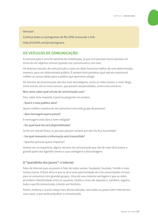 MANUAL DO TUTOR 59
Atenção!
Conheça todos os pictogramas do Rio 2016 acessando o link:
http://rio2016.com/pt-pictograma
OS VEÍCULOS DE COMUNICAÇÃO
A comunicação é uma ferramenta de mobilização, já que só é possível reunir pessoas em
torno de um objetivo comum quando nos comunicamos com elas.
Há diversos veículos de comunicação e cada um deles funciona melhor de uma determinada
maneira, para um determinado público. É sempre bom ponderar qual veículo expressará
melhor as nossas ideias para o público que queremos atingir.
Os veículos de comunicação vão dos mais tecnológicos, como as redes sociais, e-mail, blogs,
entre outros, até os mais comuns, que passam despercebidos, como uma conversa.
Mas como saber qual veículo de comunicação usar?
Para saber esta resposta, é preciso perguntar-se sempre:
- Qual é o meu público-alvo?
Qual a melhor maneira de me comunicar com este grupo de pessoas?
- Que mensagem quero passar?
A mensagem está clara e bem redigida?
- Em qual local ela será disponibilizada?
Se for em veículo físico, as pessoas passam sempre por ele? Ou fica escondido?
- Em qual momento a informação será transmitida?
- Quantas pessoas quero impactar?
Vamos ver, na sequência, alguns veículos de comunicação que são de mais fácil acesso a
grande parte dos Agentes Jovens e suas vantagens e desvantagens.
O “queridinho dos jovens”: a Internet
Falar de internet para os jovens é falar de redes sociais: Facebook, Youtube, Tumblr e mais
tantas outras. O bom disso é que se vê aí uma oportunidade de criar comunidades virtuais
para se comunicar com grandes grupos. Uma de suas maiores vantagens é que as redes
permitem interatividade entre os usuários, facilita a troca de arquivos e, também, registra
tudo o que foi comunicado, criando um histórico.
Porém, embora o acesso esteja mais democratizado, nem todos os jovens têm Internet em
suas casas, o que pode prejudicar a comunicação.
CAPÍTULO 5 | COMUNICAÇÃO
 