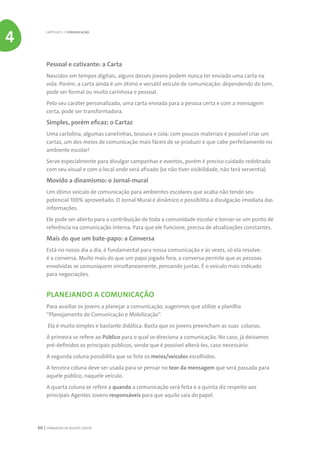 FORMAÇÃO DE AGENTE JOVEM60
Pessoal e cativante: a Carta
Nascidos em tempos digitais, alguns desses jovens podem nunca ter enviado uma carta na
vida. Porém, a carta ainda é um ótimo e versátil veículo de comunicação: dependendo do tom,
pode ser formal ou muito carinhosa e pessoal.
Pelo seu caráter personalizado, uma carta enviada para a pessoa certa e com a mensagem
certa, pode ser transformadora.
Simples, porém eficaz: o Cartaz
Uma cartolina, algumas canetinhas, tesoura e cola: com poucos materiais é possível criar um
cartaz, um dos meios de comunicação mais fáceis de se produzir e que cabe perfeitamente no
ambiente escolar!
Serve especialmente para divulgar campanhas e eventos, porém é preciso cuidado redobrado
com seu visual e com o local onde será afixado (se não tiver visibilidade, não terá serventia).
Movido a dinamismo: o Jornal-mural
Um ótimo veículo de comunicação para ambientes escolares que acaba não tendo seu
potencial 100% aproveitado. O Jornal Mural é dinâmico e possibilita a divulgação imediata das
informações.
Ele pode ser aberto para a contribuição de toda a comunidade escolar e tornar-se um ponto de
referência na comunicação interna. Para que ele funcione, precisa de atualizações constantes.
Mais do que um bate-papo: a Conversa
Está no nosso dia a dia, é fundamental para nossa comunicação e às vezes, só ela resolve:
é a conversa. Muito mais do que um papo jogado fora, a conversa permite que as pessoas
envolvidas se comuniquem simultaneamente, pensando juntas. É o veículo mais indicado
para negociações.
PLANEJANDO A COMUNICAÇÃO
Para auxiliar os jovens a planejar a comunicação, sugerimos que utilize a planilha
“Planejamento de Comunicação e Mobilização”.
Ela é muito simples e bastante didática. Basta que os jovens preencham as suas colunas.
A primeira se refere ao Público para o qual se direciona a comunicação. No caso, já deixamos
pré-definidos os principais públicos, sendo que é possível alterá-los, caso necessário.
A segunda coluna possibilita que se liste os meios/veículos escolhidos.
A terceira coluna deve ser usada para se pensar no teor da mensagem que será passada para
aquele público, naquele veículo.
A quarta coluna se refere a quando a comunicação será feita e a quinta diz respeito aos
principais Agentes Jovens responsáveis para que aquilo saia do papel.
CAPÍTULO 5 | COMUNICAÇÃO
4
 