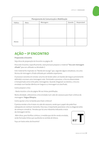MANUAL DO TUTOR 61
AÇÃO – 3º ENCONTRO
Preparando o Encontro
Veja dicas de preparação do Encontro na página 29.
Para este Encontro, especificamente, você precisará preparar o material “tira com mensagem
cifrada” para ser utilizado na Atividade 2.
Este material foi inspirado no “Bastão de Licurgo” que, segundo alguns estudiosos, era uma
técnica de mensagem cifrada utilizada por soldados espartanos.
O processo consistia em enrolar uma tira de tecido sobre um bastão (de largura previamente
definida) e escrever uma mensagem nela. Terminado o processo, a tira era desenrolada
e transportada como cinto pelos mensageiros. Quando chegavam ao destino, a tira era
enrolada num bastão idêntico em largura e a mensagem era decifrada.
Como preparar a tira:
- Basta recortar a tira da página 96 nas linhas pontilhadas.
Nesta atividade, utilizaremos a tira enrolada num cabo de vassoura para fazer a leitura da
mensagem: Trégua Olímpica.
Como ajustar a tira no bastão para fazer a leitura?
É preciso enrolar a tira 4 vezes no cabo de vassoura, sendo que o papel não pode ficar
sobreposto em nenhum momento. Para isso, é importante posicionar a tira na diagonal antes
de começar a enrolá-la. Perceba que há uma mãozinha indicando o início
da mensagem da tira.
Além disso, para facilitar a leitura, à medida que ela for sendo enrolada,
serão formadas linhas que auxiliarão no sentido de leitura.
Faça um teste antes do Encontro!
Planejamento de Comunicação e Mobilização
Público:
Alunos
Meio: Mensagem: Quando: Responsável:
☞T
CAPÍTULO 5 | COMUNICAÇÃO
 
