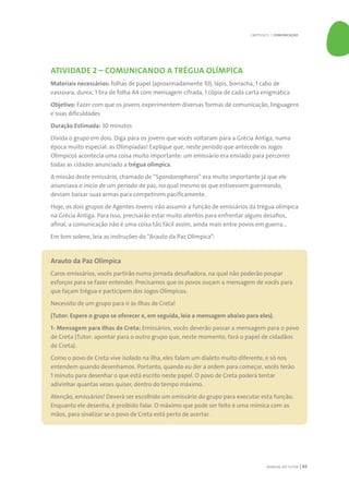 MANUAL DO TUTOR 63
ATIVIDADE 2 – COMUNICANDO A TRÉGUA OLÍMPICA
Materiais necessários: folhas de papel (aproximadamente 10), lápis, borracha, 1 cabo de
vassoura, durex, 1 tira de folha A4 com mensagem cifrada, 1 cópia de cada carta enigmática
Objetivo: Fazer com que os jovens experimentem diversas formas de comunicação, linguagens
e suas dificuldades
Duração Estimada: 30 minutos
Divida o grupo em dois. Diga para os jovens que vocês voltaram para a Grécia Antiga, numa
época muito especial: as Olimpíadas! Explique que, neste período que antecede os Jogos
Olímpicos acontecia uma coisa muito importante: um emissário era enviado para percorrer
todas as cidades anunciado a trégua olímpica.
A missão deste emissário, chamado de “Spondorophoroi” era muito importante já que ele
anunciava o início de um período de paz, no qual mesmo os que estivessem guerreando,
deviam baixar suas armas para competirem pacificamente.
Hoje, os dois grupos de Agentes Jovens irão assumir a função de emissários da trégua olímpica
na Grécia Antiga. Para isso, precisarão estar muito atentos para enfrentar alguns desafios,
afinal, a comunicação não é uma coisa tão fácil assim, ainda mais entre povos em guerra...
Em tom solene, leia as instruções do “Arauto da Paz Olímpica”:
Arauto da Paz Olímpica
Caros emissários, vocês partirão numa jornada desafiadora, na qual não poderão poupar
esforços para se fazer entender. Precisamos que os povos ouçam a mensagem de vocês para
que façam trégua e participem dos Jogos Olímpicos.
Necessito de um grupo para ir às Ilhas de Creta!
(Tutor: Espere o grupo se oferecer e, em seguida, leia a mensagem abaixo para eles).
1- Mensagem para Ilhas de Creta: Emissários, vocês deverão passar a mensagem para o povo
de Creta (Tutor: apontar para o outro grupo que, neste momento, fará o papel de cidadãos
de Creta).
Como o povo de Creta vive isolado na ilha, eles falam um dialeto muito diferente, e só nos
entendem quando desenhamos. Portanto, quando eu der a ordem para começar, vocês terão
1 minuto para desenhar o que está escrito neste papel. O povo de Creta poderá tentar
adivinhar quantas vezes quiser, dentro do tempo máximo.
Atenção, emissários! Deverá ser escolhido um emissário do grupo para executar esta função.
Enquanto ele desenha, é proibido falar. O máximo que pode ser feito é uma mímica com as
mãos, para sinalizar se o povo de Creta está perto de acertar.
CAPÍTULO 5 | COMUNICAÇÃO
 