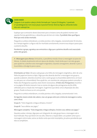 MANUAL DO TUTOR 65
SAIBA MAIS!
Tangram é um quebra-cabeça chinês formado por 7 peças (5 triângulos, 1 quadrado
e 1 paralelogramo). Com essas peças é possível formar diversas figuras utilizando todas
elas sem sobrepô-las.
Explique que o emissário deverá descrever para o troiano como ele poderá montar com
aquelas formas geométricas, o desenho que ele tem em mãos. É proibido falar qual figura
final que está sendo montada.
Pergunte se ambos entenderam, se estão prontos e dê a largada, cronometrando 10 minutos.
Se o tempo esgotar e a figura não for montada corretamente, encerre essa etapa e passe para
o próximo desafio.
Parabenize o grupo, agradeça aos emissários e diga que o próximo desafio será executado
pelos dois grupos.
4 - Mensagem para Atenas: Emissários, a penúltima missão é levar a mensagem ao povo de
Atenas. A cidade atualmente está em época de eleições. Vocês terão que ir em dois grupos
para ajudá-los a decifrar esta mensagem enigmática. Quando conseguirem, deverão ir para a
Assembleia e divulgá-la para o povo.
Orientações ao Tutor: Dê para cada grupo uma folha da mensagem enigmática, além de uma
folha de papel em branco e lápis. Diga que eles deverão decifrar a mensagem em grupo e,
quando acabarem, deverão encontrar com o outro grupo na Assembleia (determine um local
na sala para ser a Assembleia). Para ajudá-los, um membro de cada grupo poderá consultar a
Pedra dos Pictogramas quantas vezes forem necessárias. A Pedra dos Pictogramas encontra-
se na página 94 deste manual e traz os nomes de alguns dos pictogramas do Rio 2016,
utilizados para a criação das mensagens. Sugerimos que deixe uma à disposição dos dois
grupos, fixada na lousa ou em uma parede.
Pergunte se ambos entenderam, se estão prontos e dê a largada, cronometrando 1 min.
Os Agentes Jovens ainda não sabem, mas um grupo está com o início da mensagem e outro,
com o final.
Grupo A: “Está chegando a trégua olímpica. Enviem”
Grupo B: “seus atletas aos jogos.”
Mensagem completa: “Está chegando a trégua olímpica. Enviem seus atletas aos jogos.”
Quando acabar o tempo, diga para um integrante de cada grupo levar a mensagem até o
local indicado. Peça que leiam em voz alta. Observe a reação deles: uns podem achar que a
mensagem está errada, outros se darão conta que está incompleta, já outros perceberão que
elas se completam.
CAPÍTULO 5 | COMUNICAÇÃO
 