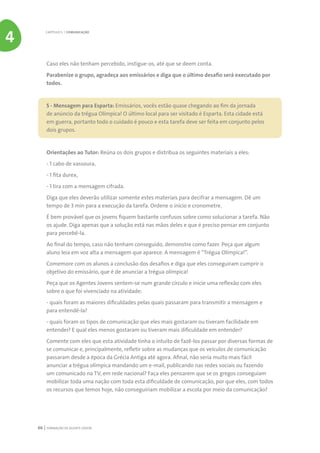 FORMAÇÃO DE AGENTE JOVEM66
Caso eles não tenham percebido, instigue-os, até que se deem conta.
Parabenize o grupo, agradeça aos emissários e diga que o último desafio será executado por
todos.
5 - Mensagem para Esparta: Emissários, vocês estão quase chegando ao fim da jornada
de anúncio da trégua Olímpica! O último local para ser visitado é Esparta. Esta cidade está
em guerra, portanto todo o cuidado é pouco e esta tarefa deve ser feita em conjunto pelos
dois grupos.
Orientações ao Tutor: Reúna os dois grupos e distribua os seguintes materiais a eles:
- 1 cabo de vassoura,
- 1 fita durex,
- 1 tira com a mensagem cifrada.
Diga que eles deverão utilizar somente estes materiais para decifrar a mensagem. Dê um
tempo de 3 min para a execução da tarefa. Ordene o início e cronometre.
É bem provável que os jovens fiquem bastante confusos sobre como solucionar a tarefa. Não
os ajude. Diga apenas que a solução está nas mãos deles e que é preciso pensar em conjunto
para percebê-la.
Ao final do tempo, caso não tenham conseguido, demonstre como fazer. Peça que algum
aluno leia em voz alta a mensagem que aparece. A mensagem é “Trégua Olímpica!”.
Comemore com os alunos a conclusão dos desafios e diga que eles conseguiram cumprir o
objetivo do emissário, que é de anunciar a trégua olímpica!
Peça que os Agentes Jovens sentem-se num grande círculo e inicie uma reflexão com eles
sobre o que foi vivenciado na atividade:
- quais foram as maiores dificuldades pelas quais passaram para transmitir a mensagem e
para entendê-la?
- quais foram os tipos de comunicação que eles mais gostaram ou tiveram facilidade em
entender? E qual eles menos gostaram ou tiveram mais dificuldade em entender?
Comente com eles que esta atividade tinha o intuito de fazê-los passar por diversas formas de
se comunicar e, principalmente, refletir sobre as mudanças que os veículos de comunicação
passaram desde a época da Grécia Antiga até agora. Afinal, não seria muito mais fácil
anunciar a trégua olímpica mandando um e-mail, publicando nas redes sociais ou fazendo
um comunicado na TV, em rede nacional? Faça eles pensarem que se os gregos conseguiam
mobilizar toda uma nação com toda esta dificuldade de comunicação, por que eles, com todos
os recursos que temos hoje, não conseguiriam mobilizar a escola por meio da comunicação?
CAPÍTULO 5 | COMUNICAÇÃO
4
 