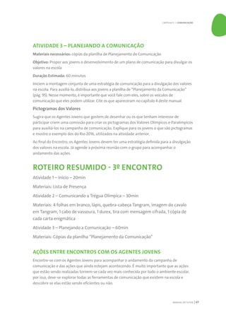 MANUAL DO TUTOR 67
ATIVIDADE 3 – PLANEJANDO A COMUNICAÇÃO
Materiais necessários: cópias da planilha de Planejamento de Comunicação
Objetivo: Propor aos jovens o desenvolvimento de um plano de comunicação para divulgar os
valores na escola
Duração Estimada: 60 minutos
Iniciem a montagem conjunta de uma estratégia de comunicação para a divulgação dos valores
na escola. Para auxiliá-lo, distribua aos jovens a planilha de “Planejamento da Comunicação”
(pág. 95). Nesse momento, é importante que você fale com eles, sobre os veículos de
comunicação que eles podem utilizar. Cite os que apareceram no capítulo 4 deste manual.
Pictogramas dos Valores
Sugira que os Agentes Jovens que gostem de desenhar ou os que tenham interesse de
participar criem uma comissão para criar os pictogramas dos Valores Olímpicos e Paralímpicos
para auxiliá-los na campanha de comunicação. Explique para os jovens o que são pictogramas
e mostre o exemplo dos do Rio 2016, utilizados na atividade anterior.
Ao final do Encontro, os Agentes Jovens devem ter uma estratégia definida para a divulgação
dos valores na escola. Já agende a próxima reunião com o grupo para acompanhar o
andamento das ações.
ROTEIRO RESUMIDO - 3º ENCONTRO
Atividade 1 – Início – 20min
Materiais: Lista de Presença
Atividade 2 – Comunicando a Trégua Olímpica – 30min
Materiais: 4 folhas em branco, lápis, quebra-cabeça Tangram, imagem do cavalo
em Tangram, 1 cabo de vassoura, 1 durex, tira com mensagem cifrada, 1 cópia de
cada carta enigmática
Atividade 3 – Planejando a Comunicação – 60min
Materiais: Cópias da planilha “Planejamento da Comunicação”
AÇÕES ENTRE ENCONTROS COM OS AGENTES JOVENS
Encontre-se com os Agentes Jovens para acompanhar o andamento da campanha de
comunicação e das ações que ainda estejam acontecendo. É muito importante que as ações
que estão sendo realizadas tornem-se cada vez mais conhecida por todo o ambiente escolar,
por isso, deve-se explorar todas as ferramentas de comunicação que existem na escola e
descobrir se elas estão sendo eficientes ou não.
CAPÍTULO 5 | COMUNICAÇÃO
 