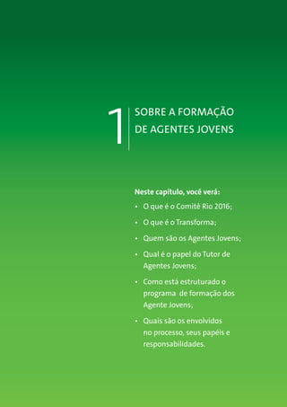 SOBRE A FORMAÇÃO
DE AGENTES JOVENS
1
Neste capítulo, você verá:
•	 O que é o Comitê Rio 2016;
•	 O que é o Transforma;
•	 Quem são os Agentes Jovens;
•	 Qual é o papel do Tutor de
Agentes Jovens;
•	 Como está estruturado o
programa de formação dos
Agente Jovens;
•	 Quais são os envolvidos
no processo, seus papéis e
responsabilidades.
 
