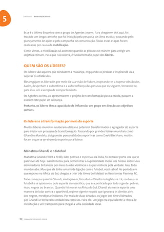 FORMAÇÃO DE AGENTE JOVEM70
Este é o último Encontro com o grupo de Agentes Jovens. Para chegarem até aqui, foi
traçado um longo caminho que foi iniciado pela pesquisa de clima escolar, passando pelo
planejamento de ações e pela campanha de comunicação. Todas estas etapas foram
realizadas por causa da mobilização.
Como vimos, a mobilização só acontece quando as pessoas se reúnem para atingir um
objetivo comum. Para que isso ocorra, é fundamental o papel dos líderes.
QUEM SÃO OS LÍDERES?
Os líderes são aqueles que conduzem à mudança, engajando as pessoas e inspirando-as a
superar os obstáculos.
Eles engajam os liderados por meio da sua visão de futuro, inspirando-os a superar obstáculos.
Assim, despertam a autoestima e a autoconfiança das pessoas que os seguem, tornando-se,
para elas, um exemplo de comportamento.
Os Agentes Jovens, ao apresentarem o projeto de transformação para a escola, passam a
exercer este papel de liderança.
Portanto, os líderes têm a capacidade de influenciar um grupo em direção aos objetivos
comuns.
Os líderes e a transformação por meio do esporte
Muitos líderes mundiais souberam utilizar o potencial transformador e agregador do esporte
para iniciar um processo de transformação. Passando por grandes líderes mundiais como
Ghandi e Mandela, até grandes personalidades esportivas como David Beckham, muitos
foram o que se serviram do esporte para liderar.
Mahatma Ghandi e o futebol
Mahatma Ghandi (1869 a 1948), líder político e espiritual da Índia, foi o maior porta-voz que o
país teve até hoje. Gandhi lutou para demonstrar a superioridade moral dos hindus sobre seus
dominadores britânicos por meio da não-violência e da persistência pela verdade. Isso, todo
mundo sabe. Mas que ele tinha uma forte ligação com o futebol, você sabia? No período em
que morava na África do Sul, chegou a criar três times de futebol: os Resistentes Passivos FC.
Tudo começou quando Ghandi, ainda jovem, foi estudar Direito na Inglaterra. Lá, conheceu o
futebol e se apaixonou pelo esporte democrático, que era praticado por toda a gente: pobres,
ricos, negros ou brancos. Quando foi morar na África do Sul, Ghandi viu neste esporte uma
maneira de lutar contra o apartheid, regime vigente no país que ignorava os direitos civis
dos negros, mestiços e indianos. Por mais de duas décadas, os jogos dos times liderados
por Ghandi se tornavam verdadeiros comícios. Para ele, um jogo era equivalente a 1 hora de
meditação e um trampolim para chegar a uma sociedade ideal.
CAPÍTULO 5 | MOBILIZAÇÃO SOCIAL
5
 