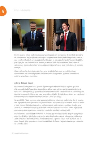 FORMAÇÃO DE AGENTE JOVEM72
Dentre os seus feitos, podemos destacar: participação em campanhas de combate à malária
no Reino Unido; angariação de fundos para programas de educação e lazer para as crianças,
que envolvem futebol; arrecadação de fundos para as crianças vítimas do Tsunami de 2004;
participações em campanhas de prevenção a AIDS. Além disso, Beckham doou todos os
salários que recebeu durante a temporada que jogou na França para instituições de apoio às
crianças.
Alguns atletas também desempenham uma função de liderança ao mobilizar suas
comunidades em torno de projetos sociais encabeçados por eles, que tem como base o
esporte. Veja alguns exemplos:
A terra do Judô é aqui
Esta história começa em 1882 quando o jovem Jigoro Kano idealizou o esporte que hoje
chamamos de judô. Segundo o Mestre Kano, a luta era a arte em que se usa ao máximo a
força física e a espiritual, já que a técnica utiliza os músculos e a velocidade de raciocínio para
dominar o oponente. Dizem que para ser um bom lutador de judô, é preciso ser um grande ser
humano. O judoca medalhista olímpico Flávio Canto que o diga.
No ano 2000, Flávio começou a dar aulas de judô como voluntário na Rocinha, Rio de Janeiro,
mas o projeto acabou perdendo sua principal fonte de sustentação financeira. Para não deixar
a ideia morrer, Flávio Canto e outros profissionais do judô criaram o Instituto Reação, uma
associação sem fins lucrativos que atua em comunidades de baixa renda com o objetivo de
promover o desenvolvimento humano e a inclusão social por meio do judô.
O judoca tinha o sonho de transformar as pessoas por meio dos valores do judô e da prática
esportiva. E já tem tido frutos este sonho: além de atender mais de mil crianças no Rio, em
2013, uma aluna do Instituto foi a primeira brasileira a ganhar o ouro num Mundial. Aos 21
anos, Rafaela Silva, que nasceu e cresceu na Cidade de Deus, é a prova viva de que eles estão
no caminho certo.
CAPÍTULO 5 | MOBILIZAÇÃO SOCIAL
5
©Divulgação
©LOCOG/PressAssociationImages
 