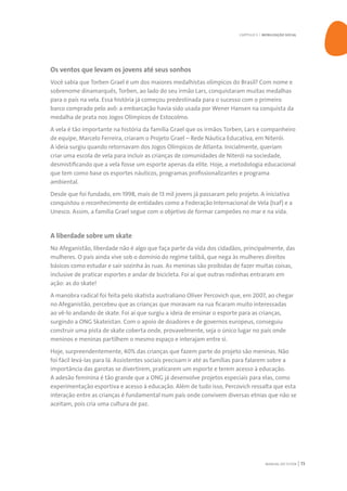 MANUAL DO TUTOR 73
Os ventos que levam os jovens até seus sonhos
Você sabia que Torben Grael é um dos maiores medalhistas olímpicos do Brasil? Com nome e
sobrenome dinamarquês, Torben, ao lado do seu irmão Lars, conquistaram muitas medalhas
para o país na vela. Essa história já começou predestinada para o sucesso com o primeiro
barco comprado pelo avô: a embarcação havia sido usada por Wener Hansen na conquista da
medalha de prata nos Jogos Olímpicos de Estocolmo.
A vela é tão importante na história da família Grael que os irmãos Torben, Lars e companheiro
de equipe, Marcelo Ferreira, criaram o Projeto Grael – Rede Náutica Educativa, em Niterói.
A ideia surgiu quando retornavam dos Jogos Olímpicos de Atlanta. Inicialmente, queriam
criar uma escola de vela para incluir as crianças de comunidades de Niterói na sociedade,
desmistificando que a vela fosse um esporte apenas da elite. Hoje, a metodologia educacional
que tem como base os esportes náuticos, programas profissionalizantes e programa
ambiental.
Desde que foi fundado, em 1998, mais de 13 mil jovens já passaram pelo projeto. A iniciativa
conquistou o reconhecimento de entidades como a Federação Internacional de Vela (Isaf) e a
Unesco. Assim, a família Grael segue com o objetivo de formar campeões no mar e na vida.
A liberdade sobre um skate
No Afeganistão, liberdade não é algo que faça parte da vida dos cidadãos, principalmente, das
mulheres. O país ainda vive sob o domínio do regime talibã, que nega às mulheres direitos
básicos como estudar e sair sozinha às ruas. As meninas são proibidas de fazer muitas coisas,
inclusive de praticar esportes e andar de bicicleta. Foi aí que outras rodinhas entraram em
ação: as do skate!
A manobra radical foi feita pelo skatista australiano Oliver Percovich que, em 2007, ao chegar
no Afeganistão, percebeu que as crianças que moravam na rua ficaram muito interessadas
ao vê-lo andando de skate. Foi aí que surgiu a ideia de ensinar o esporte para as crianças,
surgindo a ONG Skateistan. Com o apoio de doadores e de governos europeus, conseguiu
construir uma pista de skate coberta onde, provavelmente, seja o único lugar no país onde
meninos e meninas partilhem o mesmo espaço e interajam entre si.
Hoje, surpreendentemente, 40% das crianças que fazem parte do projeto são meninas. Não
foi fácil levá-las para lá. Assistentes sociais precisam ir até as famílias para falarem sobre a
importância das garotas se divertirem, praticarem um esporte e terem acesso à educação.
A adesão feminina é tão grande que a ONG já desenvolve projetos especiais para elas, como
experimentação esportiva e acesso à educação. Além de tudo isso, Percovich ressalta que esta
interação entre as crianças é fundamental num país onde convivem diversas etnias que não se
aceitam, pois cria uma cultura de paz.
CAPÍTULO 5 | MOBILIZAÇÃO SOCIAL
 