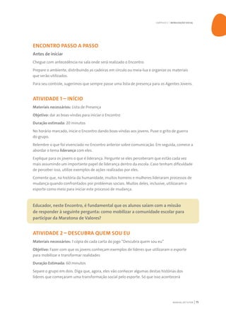 MANUAL DO TUTOR 75
ENCONTRO PASSO A PASSO
Antes de iniciar
Chegue com antecedência na sala onde será realizado o Encontro.
Prepare o ambiente, distribuindo as cadeiras em círculo ou meia-lua e organize os materiais
que serão utilizados.
Para seu controle, sugerimos que sempre passe uma lista de presença para os Agentes Jovens.
ATIVIDADE 1 – INÍCIO
Materiais necessários: Lista de Presença
Objetivo: dar as boas-vindas para iniciar o Encontro
Duração estimada: 20 minutos
No horário marcado, inicie o Encontro dando boas-vindas aos jovens. Puxe o grito de guerra
do grupo.
Relembre o que foi vivenciado no Encontro anterior sobre comunicação. Em seguida, comece a
abordar o tema liderança com eles.
Explique para os jovens o que é liderança. Pergunte se eles perceberam que estão cada vez
mais assumindo um importante papel de liderança dentro da escola. Caso tenham dificuldade
de perceber isso, utilize exemplos de ações realizadas por eles.
Comente que, na história da humanidade, muitos homens e mulheres lideraram processos de
mudança quando confrontados por problemas sociais. Muitos deles, inclusive, utilizaram o
esporte como meio para iniciar este processo de mudança.
Educador, neste Encontro, é fundamental que os alunos saiam com a missão
de responder à seguinte pergunta: como mobilizar a comunidade escolar para
participar da Maratona de Valores?
ATIVIDADE 2 – DESCUBRA QUEM SOU EU
Materiais necessários: 1 cópia de cada carta do jogo “Descubra quem sou eu”
Objetivo: Fazer com que os jovens conheçam exemplos de líderes que utilizaram o esporte
para mobilizar e transformar realidades
Duração Estimada: 60 minutos
Separe o grupo em dois. Diga que, agora, eles vão conhecer algumas destas histórias dos
líderes que começaram uma transformação social pelo esporte. Só que isso acontecerá
CAPÍTULO 5 | MOBILIZAÇÃO SOCIAL
 