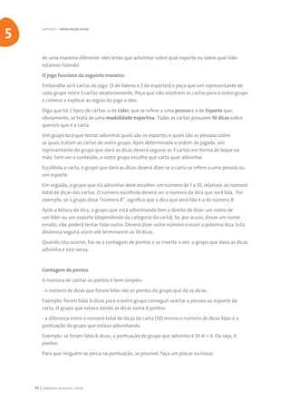 FORMAÇÃO DE AGENTE JOVEM76
de uma maneira diferente: eles terão que adivinhar sobre qual esporte ou sobre qual líder
estamos falando.
O jogo funciona da seguinte maneira:
Embaralhe as 6 cartas do jogo (3 de líderes e 3 de esportes) e peça que um representante de
cada grupo retire 3 cartas aleatoriamente. Peça que não mostrem as cartas para o outro grupo
e comece a explicar as regras do jogo a eles.
Diga que há 2 tipos de cartas: a de Líder, que se refere a uma pessoa e a de Esporte que,
obviamente, se trata de uma modalidade esportiva. Todas as cartas possuem 10 dicas sobre
quem/o que é a carta.
Um grupo terá que tentar adivinhar quais são os esportes e quais são as pessoas sobre
as quais tratam as cartas do outro grupo. Após determinada a ordem de jogada, um
representante do grupo que dará as dicas deverá segurar as 3 cartas em forma de leque na
mão. Sem ver o conteúdo, o outro grupo escolhe que carta quer adivinhar.
Escolhida a carta, o grupo que dará as dicas deverá dizer se a carta se refere a uma pessoa ou
um esporte.
Em seguida, o grupo que irá adivinhar deve escolher um número de 1 a 10, relativos ao número
total de dicas das cartas. O número escolhido deverá ser o número da dica que será lida. Por
exemplo, se o grupo disse “número 8”, significa que a dica que será lida é a de número 8.
Após a leitura da dica, o grupo que está adivinhando tem o direito de dizer um nome de
um líder ou um esporte (dependendo da categoria da carta). Se, por acaso, disser um nome
errado, não poderá tentar falar outro. Deverá dizer outro número e ouvir a próxima dica. Esta
dinâmica seguirá assim até terminarem as 10 dicas.
Quando isto ocorrer, faz-se a contagem de pontos e se inverte a vez: o grupo que dava as dicas
adivinha e vice-versa.
Contagem de pontos
A maneira de contar os pontos é bem simples:
- o número de dicas que foram lidas são os pontos do grupo que dá as dicas.
Exemplo: foram lidas 6 dicas para o outro grupo conseguir acertar a pessoa ou esporte da
carta. O grupo que estava dando as dicas soma 6 pontos.
- a diferença entre o número total de dicas da carta (10) menos o número de dicas lidas é a
pontuação do grupo que estava adivinhando.
Exemplo: se foram lidas 6 dicas, a pontuação do grupo que adivinha é 10-6 = 4. Ou seja, 4
pontos.
Para que ninguém se perca na pontuação, se possível, faça um placar na lousa:
CAPÍTULO 5 | MOBILIZAÇÃO SOCIAL
5
 