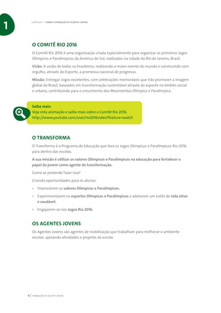 FORMAÇÃO DE AGENTE JOVEM8
O COMITÊ RIO 2016
O Comitê Rio 2016 é uma organização criada especialmente para organizar os primeiros Jogos
Olímpicos e Paralímpicos da América do Sul, realizados na cidade do Rio de Janeiro, Brasil.
Visão: A união de todos os brasileiros, realizando o maior evento do mundo e construindo com
orgulho, através do Esporte, a promessa nacional de progresso.
Missão: Entregar Jogos excelentes, com celebrações memoráveis que irão promover a imagem
global do Brasil, baseados em transformação sustentável através do esporte no âmbito social
e urbano, contribuindo para o crescimento dos Movimentos Olímpico e Paralímpico.
Saiba mais:
Veja esta animação e saiba mais sobre o Comitê Rio 2016.
http://www.youtube.com/user/rio2016video?feature=watch
O TRANSFORMA
O Transforma é o Programa de Educação que leva os Jogos Olímpicos e Paralímpicos Rio 2016
para dentro das escolas.
A sua missão é utilizar os valores Olímpicos e Paralímpicos na educação para fortalecer o
papel do jovem como agente de transformação.
Como se pretende fazer isso?
Criando oportunidades para os alunos:
•	 Vivenciarem os valores Olímpicos e Paralímpicos;
•	 Experimentarem os esportes Olímpicos e Paralímpicos e adotarem um estilo de vida ativo
e saudável;
•	 Engajarem-se nos Jogos Rio 2016.
OS AGENTES JOVENS
Os Agentes Jovens são agentes de mobilização que trabalham para melhorar o ambiente
escolar, apoiando atividades e projetos da escola.
CAPÍTULO 1 | SOBRE A FORMAÇÃO DE AGENTES JOVENS
1
 