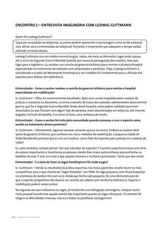 FORMAÇÃO DE AGENTE JOVEM84
ENCONTRO 2 – ENTREVISTA IMAGINÁRIA COM LUDWIG GUTTMANN
Quem foi Ludwig Guttmann*
*para dar veracidade ao telejornal, os jovens podem apresentar o personagem como se ele estivesse
vivo, afinal, será o entrevistado do telejornal. Portanto, é importante que adequem o tempo verbal
utilizado no texto abaixo.
Ludwig Guttmann era um médico neurocirurgião. Judeu, ele vivia na Alemanha, lugar onde nasceu,
até o início da Segunda Guerra Mundial quando, por causa da perseguição dos nazistas, teve que
fugir para a Inglaterra. Lá, recebeu um convite do governo britânico para montar o primeiro hospital
especializado no tratamento de soldados com amputações e paralisias. Hoje, Ludwig Guttmann é
considerado o criador do Movimento Paralímpico e seu trabalho foi fundamental para a difusão dos
esportes para atletas com deficiência.
Entrevistador - Como o senhor recebeu o convite do governo britânico para montar o hospital
especializado em reabilitação?
Sr. Guttmann – Olha, foi extremamente desafiador. Após anos sendo impedido pelos nazistas de
praticar a medicina na Alemanha, eu tinha o desafio de tratar dos soldados sobreviventes desta terrível
guerra, que foi a Segunda Guerra Mundial. Antes deste hospital, estes pobres soldados que eram
amputados ou que ficavam com algum tipo de paralisia, eram abandonados em asilos ou, até mesmo,
largados no front de batalha. Era como se fosse uma sentença de morte.
Entrevistador - Como o senhor foi visto pela comunidade quando começou a usar o esporte como
auxílio ao tratamento destes pacientes?
Sr. Guttmann – Obviamente, algumas pessoas acharam que eu era louco. Embora eu tivesse total
apoio do governo britânico, que confiava nos meus métodos de reabilitação, a pequena cidade de
Stoke Mandeville pensava que eu era um lunático: como falar de esportes para pessoas em cadeiras de
rodas?
Eu, pelo contrário, sempre pensei “por que não falar de esportes”? A prática esportiva ensina uma série
de valores importantes e transforma as pessoas, dando-lhes maior autoconfiança para enfrentar as
batalhas da vida. E isso, era tudo o que aqueles homens e mulheres precisavam. Tanto que deu certo!
Entrevistador - E a ideia de fazer os Jogos Paralímpicos? De onde surgiu?
Sr. Guttmann – Vendo os resultados da prática esportiva nos meus pacientes, resolvi reunir os mais
competitivos para o que chamei de “Jogos Paralelos”, em 1948. Foi algo pequeno, com 16 participantes
no arremesso de dardo e tiro com arco. Ainda que tenha sido pequena, foi uma demonstração de
que o esporte competitivo não deveria ser restrito aos atletas sem nenhuma deficiência. Esporte e
reabilitação podem andar juntos!
Na segunda vez que realizamos os Jogos, já recebendo uma delegação estrangeira, coloquei como
meta pessoal transformar aquele evento tão importante quanto os Jogos Olímpicos. O caminho foi
longo e as dificuldades imensas, mas eu e todos os paratletas conseguimos!
 