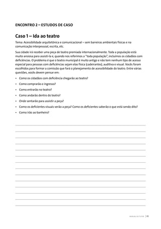 MANUAL DO TUTOR 85
ENCONTRO 2 – ESTUDOS DE CASO
Caso 1 – Ida ao teatro
Tema: Acessibilidade arquitetônica e comunicacional – sem barreiras ambientais físicas e na
comunicação interpessoal, escrita, etc.
Sua cidade irá receber uma peça de teatro premiada internacionalmente. Toda a população está
muito ansiosa para assisti-la e, quando nos referimos a “toda população”, incluímos os cidadãos com
deficiências. O problema é que o teatro municipal é muito antigo e não tem nenhum tipo de acesso
especial para pessoas com deficiências sejam elas física (cadeirantes), auditiva e visual. Vocês foram
escolhidos para formar a comissão que fará o planejamento de acessibilidade do teatro. Entre várias
questões, vocês devem pensar em:
•	 Como os cidadãos com deficiência chegarão ao teatro?
•	 Como comprarão o ingresso?
•	 Como entrarão no teatro?
•	 Como andarão dentro do teatro?
•	 Onde sentarão para assistir a peça?
•	 Como os deficientes visuais verão a peça? Como os deficientes saberão o que está sendo dito?
•	 Como irão ao banheiro?
 