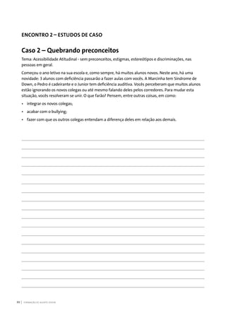 FORMAÇÃO DE AGENTE JOVEM86
ENCONTRO 2 – ESTUDOS DE CASO
Caso 2 – Quebrando preconceitos
Tema: Acessibilidade Atitudinal - sem preconceitos, estigmas, estereótipos e discriminações, nas
pessoas em geral.
Começou o ano letivo na sua escola e, como sempre, há muitos alunos novos. Neste ano, há uma
novidade: 3 alunos com deficiência passarão a fazer aulas com vocês. A Marcinha tem Síndrome de
Down, o Pedro é cadeirante e o Junior tem deficiência auditiva. Vocês perceberam que muitos alunos
estão ignorando os novos colegas ou até mesmo falando deles pelos corredores. Para mudar esta
situação, vocês resolveram se unir. O que farão? Pensem, entre outras coisas, em como:
•	 integrar os novos colegas;
•	 acabar com o bullying;
•	 fazer com que os outros colegas entendam a diferença deles em relação aos demais.
 