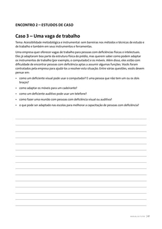 MANUAL DO TUTOR 87
ENCONTRO 2 – ESTUDOS DE CASO
Caso 3 – Uma vaga de trabalho
Tema: Acessibilidade metodológica e instrumental: sem barreiras nos métodos e técnicas de estudo e
de trabalho e também em seus instrumentos e ferramentas.
Uma empresa quer oferecer vagas de trabalho para pessoas com deficiências físicas e intelectuais.
Eles já adaptaram boa parte da estrutura física do prédio, mas querem saber como podem adaptar
os instrumentos de trabalho (por exemplo, o computador) e os móveis. Além disso, eles estão com
dificuldade de encontrar pessoas com deficiência aptas a assumir algumas funções. Vocês foram
contratados pela empresa para ajudá-los a resolver esta situação. Entre várias questões, vocês devem
pensar em:
•	 como um deficiente visual pode usar o computador? E uma pessoa que não tem um ou os dois
braços?
•	 como adaptar os móveis para um cadeirante?
•	 como um deficiente auditivo pode usar um telefone?
•	 como fazer uma reunião com pessoas com deficiência visual ou auditiva?
•	 o que pode ser adaptado nas escolas para melhorar a capacitação de pessoas com deficiência?
 