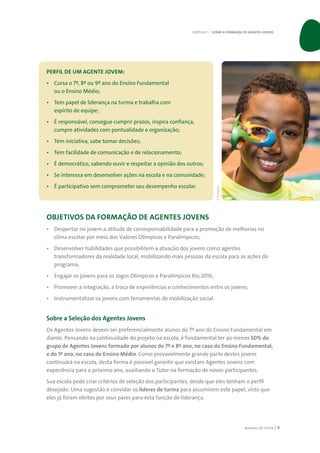 MANUAL DO TUTOR 9
PERFIL DE UM AGENTE JOVEM:
•	 Cursa o 7º, 8º ou 9º ano do Ensino Fundamental
ou o Ensino Médio;
•	 Tem papel de liderança na turma e trabalha com
espírito de equipe;
•	 É responsável, consegue cumprir prazos, inspira confiança,
cumpre atividades com pontualidade e organização;
•	 Tem iniciativa, sabe tomar decisões;
•	 Tem facilidade de comunicação e de relacionamento;
•	 É democrático, sabendo ouvir e respeitar a opinião dos outros;
•	 Se interessa em desenvolver ações na escola e na comunidade;
•	 É participativo sem comprometer seu desempenho escolar.
OBJETIVOS DA FORMAÇÃO DE AGENTES JOVENS
•	 Despertar no jovem a atitude de corresponsabilidade para a promoção de melhorias no
clima escolar por meio dos Valores Olímpicos e Paralímpicos;
•	 Desenvolver habilidades que possibilitem a atuação dos jovens como agentes
transformadores da realidade local, mobilizando mais pessoas da escola para as ações do
programa;
•	 Engajar os jovens para os Jogos Olímpicos e Paralímpicos Rio 2016;
•	 Promover a integração, a troca de experiências e conhecimentos entre os jovens;
•	 Instrumentalizar os jovens com ferramentas de mobilização social.
Sobre a Seleção dos Agentes Jovens
Os Agentes Jovens devem ser preferencialmente alunos do 7º ano do Ensino Fundamental em
diante. Pensando na continuidade do projeto na escola, é fundamental ter ao menos 50% do
grupo de Agentes Jovens formado por alunos do 7º e 8º ano, no caso do Ensino Fundamental,
e do 1º ano, no caso do Ensino Médio. Como provavelmente grande parte destes jovens
continuará na escola, desta forma é possível garantir que existam Agentes Jovens com
experiência para o próximo ano, auxiliando o Tutor na formação de novos participantes.
Sua escola pode criar critérios de seleção dos participantes, desde que eles tenham o perfil
desejado. Uma sugestão é convidar os líderes de turma para assumirem este papel, visto que
eles já foram eleitos por seus pares para esta função de liderança.
CAPÍTULO 1 | SOBRE A FORMAÇÃO DE AGENTES JOVENS
©Divulgação
 