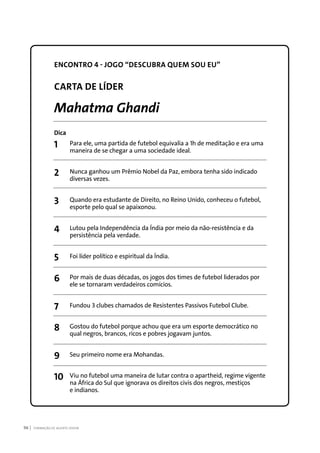 FORMAÇÃO DE AGENTE JOVEM96
ENCONTRO 4 - JOGO “DESCUBRA QUEM SOU EU”
CARTA DE LÍDER
Mahatma Ghandi
Dica
1	 Para ele, uma partida de futebol equivalia a 1h de meditação e era uma
	 maneira de se chegar a uma sociedade ideal.
2	 Nunca ganhou um Prêmio Nobel da Paz, embora tenha sido indicado
	 diversas vezes.
3	 Quando era estudante de Direito, no Reino Unido, conheceu o futebol,
	 esporte pelo qual se apaixonou.
4	 Lutou pela Independência da Índia por meio da não-resistência e da
	 persistência pela verdade.
5	 Foi líder político e espiritual da Índia.
6	 Por mais de duas décadas, os jogos dos times de futebol liderados por
	 ele se tornaram verdadeiros comícios.
7	 Fundou 3 clubes chamados de Resistentes Passivos Futebol Clube.
8	 Gostou do futebol porque achou que era um esporte democrático no
	 qual negros, brancos, ricos e pobres jogavam juntos.
9	 Seu primeiro nome era Mohandas.
10	 Viu no futebol uma maneira de lutar contra o apartheid, regime vigente
	 na África do Sul que ignorava os direitos civis dos negros, mestiços
	 e indianos.
 