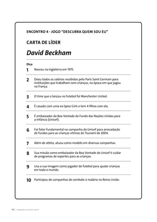 FORMAÇÃO DE AGENTE JOVEM98
ENCONTRO 4 - JOGO “DESCUBRA QUEM SOU EU”
CARTA DE LÍDER
David Beckham
Dica
1	 Nasceu na Inglaterra em 1975.
2	 Doou todos os salários recebidos pelo Paris Saint Germain para
	 instituições que trabalham com crianças, na época em que jogou
	 na França.
3	 O time que o lançou no futebol foi Manchester United.
4	 É casado com uma ex-Spice Girls e tem 4 filhos com ela.
5	 É embaixador da Boa Vontade do Fundo das Nações Unidas para
	 a Infância (Unicef).
6	 Foi fator fundamental na campanha do Unicef para arrecadação
	 de fundos para as crianças vítimas do Tsunami de 2004.
7	 Além de atleta, atuou como modelo em diversas campanhas.
8	 Sua missão como embaixador da Boa Vontade do Unicef é cuidar
	 de programas de esportes para as crianças.
9	 Usa a sua imagem como jogador de futebol para ajudar crianças
	 em todo o mundo.
10	 Participou de campanhas de combate à malária no Reino Unido.
 