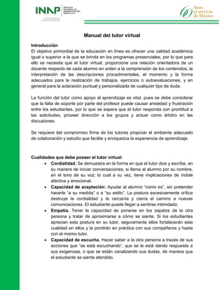 Manual del tutor virtual
Introducción
El objetivo primordial de la educación en línea es ofrecer una calidad académica
igual o superior a la que se brinda en los programas presenciales, por lo que para
ello se necesita que el tutor virtual, proporcione una relación orientadora de un
docente respecto de cada alumno en orden a la comprensión de los contenidos, la
interpretación de las descripciones procedimentales, el momento y la forma
adecuados para la realización de trabajos, ejercicios o autoevaluaciones, y en
general para la aclaración puntual y personalizada de cualquier tipo de duda.
La función del tutor como apoyo al aprendizaje es vital, pues se debe considerar
que la falta de soporte por parte del profesor puede causar ansiedad y frustración
entre los estudiantes, por lo que se espera que el tutor responda con prontitud a
las solicitudes, proveer dirección a los grupos y actuar como árbitro en las
discusiones.
Se requiere del compromiso firme de los tutores propiciar el ambiente adecuado
de colaboración y estudio que facilite y enriquezca la experiencia de aprendizaje
Cualidades que debe poseer el tutor virtual:
 Cordialidad. Se demuestra en la forma en que el tutor dice y escribe, en
su manera de iniciar conversaciones, si llama al alumno por su nombre,
en el tono de su voz; lo cual a su vez, tiene implicaciones de índole
afectiva y emocional.
 Capacidad de aceptación: Ayudar al alumno “como es”, sin pretender
hacerle “a su medida” o a “su estilo”. La postura excesivamente crítica
destruye la cordialidad y la cercanía y cierra el camino a nuevas
comunicaciones. El estudiante puede llegar a sentirse intimidado.
 Empatía. Tener la capacidad de ponerse en los zapatos de la otra
persona y tratar de aproximarse a cómo se siente. Si los estudiantes
aprecian esta postura en su tutor, seguramente ellos fortalecerán esta
cualidad en ellos y la pondrán en práctica con sus compañeros y hasta
con el mismo tutor.
 Capacidad de escucha. Hacer saber a la otra persona a través de sus
acciones que “se está escuchando”, que se le está dando respuesta a
sus exigencias, o que se están canalizando sus dudas, de manera que
el estudiante se sienta atendido.
 