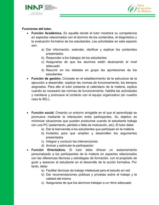 Funciones del tutor.
 Función Académica. Es aquella donde el tutor mostrará su competencia
en aspectos relacionados con el dominio de los contenidos, el diagnóstico y
la evaluación formativa de los estudiantes. Las actividades en este aspecto
son:
a) Dar información, extender, clarificar y explicar los contenidos
presentados
b) Responder a los trabajos de los estudiantes
c) Asegurarse de que los alumnos estén alcanzando el nivel
adecuado
d) Resumir en los debates en grupo las aportaciones de los
estudiantes
 Función de gestión. Consiste en el establecimiento de la estructura de la
ejecución a desarrollar, explicar las normas de funcionamiento, los tiempos
asignados. Para ello el tutor presenta el calendario de la materia, explica
cuando es necesario las normas de funcionamiento, habilita las actividades
y mantiene y promueve el contacto con el equipo organizativo (en nuestro
caso la SEL).
 Función social. Creando un entorno amigable en el que el aprendizaje se
promueva mediante la interacción entre participantes. Su objetivo es
minimizar situaciones que puedan producirse cuando el estudiante trabaja
con una PC (aislamiento, pérdida o falta de motivación, etc). El tutor debe:
a) Dar la bienvenida a los estudiantes que participan en la materia
b) Incitarlos para que amplíen y desarrollen los argumentos
presentados
c) Integrar y conducir las intervenciones
d) Animar y estimular la participación
 Función Orientadora. El tutor debe ofrecer un asesoramiento
personalizado a los participantes de la materia en aspectos relacionados
con las diferencias técnicas y estrategias de formación, con el propósito de
guiar y asesorar al estudiante en el desarrollo de la acción formativa. Por
tanto, debe:
a) Facilitar técnicas de trabajo intelectual para el estudio en red
b) Dar recomendaciones públicas y privadas sobre el trabajo y la
calidad del mismo
c) Asegurarse de que los alumnos trabajan a un ritmo adecuado
 