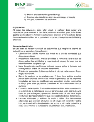 d) Motivar a los estudiantes para el trabajo
e) Informar a los estudiantes sobre su progreso en el estudio
f) Ser guía y orientador del estudiante
Capacitación.
Al iniciar las actividades como tutor virtual, el profesor debe cursar una
capacitación para aprender el uso de la plataforma educativa, para poder hacer
posible que los objetivos formativos del curso se alcancen a través del uso de las
herramientas disponibles, por lo que debe conocerlas y manejarlas con habilidad y
eficiencia.
Herramientas del tutor
El tutor debe de revisar y analizar los documentos que integran la carpeta de
inducción de la asignatura, los cuales son:
 Calendario del Módulo. Archivo que indica día a día las actividades que
deben desarrollarse
 Programa de Actividades. Archivo que indica la forma día a día en que se
deben realizar las actividades, y recomienda el número de horas que se
deben invertir en su aprendizaje
 Mapa de contenidos. Archivo que indica de manera gráfica la forma en que
se integra cada una de las unidades de la materia.
 Criterios de evaluación. Archivo que indica el valor de cada examen, foros,
blogs y actividades.
 Banco de reactivos de las evaluaciones. El tutor debe solicitar lo antes
posible estos archivos con el fin de revisar la pertinencia de las preguntas
formuladas, así como los posibles errores que existan en ellas y corregirlas
a tiempo para evitar problemas posteriores en las calificaciones de los
alumnos.
 Contenido de la materia. El tutor debe revisar también absolutamente todo
el contenido de la materia para conocer los temas que serán abordados y la
forma en que se integran y presentan, de esta forma, el tutor tiene mayor
oportunidad de mostrar el dominio que posee sobre los temas de la materia.
 Lecturas adicionales y archivos de audio o video. Son herramientas
adicionales que apoyarán al alumno en el estudio del contenido y sobre
todo, en la realización de actividades, por lo que el tutor debe revisarlos, y
en su caso, informar si es necesario actualizarlos o bien, modificarlos.
 