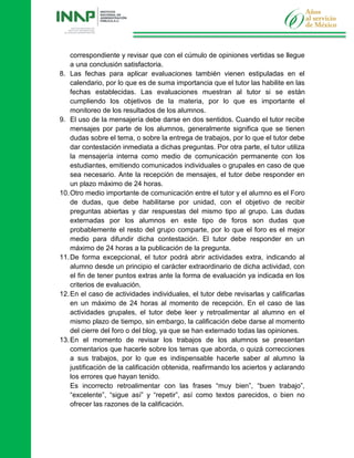 correspondiente y revisar que con el cúmulo de opiniones vertidas se llegue
a una conclusión satisfactoria.
8. Las fechas para aplicar evaluaciones también vienen estipuladas en el
calendario, por lo que es de suma importancia que el tutor las habilite en las
fechas establecidas. Las evaluaciones muestran al tutor si se están
cumpliendo los objetivos de la materia, por lo que es importante el
monitoreo de los resultados de los alumnos.
9. El uso de la mensajería debe darse en dos sentidos. Cuando el tutor recibe
mensajes por parte de los alumnos, generalmente significa que se tienen
dudas sobre el tema, o sobre la entrega de trabajos, por lo que el tutor debe
dar contestación inmediata a dichas preguntas. Por otra parte, el tutor utiliza
la mensajería interna como medio de comunicación permanente con los
estudiantes, emitiendo comunicados individuales o grupales en caso de que
sea necesario. Ante la recepción de mensajes, el tutor debe responder en
un plazo máximo de 24 horas.
10.Otro medio importante de comunicación entre el tutor y el alumno es el Foro
de dudas, que debe habilitarse por unidad, con el objetivo de recibir
preguntas abiertas y dar respuestas del mismo tipo al grupo. Las dudas
externadas por los alumnos en este tipo de foros son dudas que
probablemente el resto del grupo comparte, por lo que el foro es el mejor
medio para difundir dicha contestación. El tutor debe responder en un
máximo de 24 horas a la publicación de la pregunta.
11.De forma excepcional, el tutor podrá abrir actividades extra, indicando al
alumno desde un principio el carácter extraordinario de dicha actividad, con
el fin de tener puntos extras ante la forma de evaluación ya indicada en los
criterios de evaluación.
12.En el caso de actividades individuales, el tutor debe revisarlas y calificarlas
en un máximo de 24 horas al momento de recepción. En el caso de las
actividades grupales, el tutor debe leer y retroalimentar al alumno en el
mismo plazo de tiempo, sin embargo, la calificación debe darse al momento
del cierre del foro o del blog, ya que se han externado todas las opiniones.
13.En el momento de revisar los trabajos de los alumnos se presentan
comentarios que hacerle sobre los temas que aborda, o quizá correcciones
a sus trabajos, por lo que es indispensable hacerle saber al alumno la
justificación de la calificación obtenida, reafirmando los aciertos y aclarando
los errores que hayan tenido.
Es incorrecto retroalimentar con las frases “muy bien”, “buen trabajo”,
“excelente”, “sigue así” y “repetir”, así como textos parecidos, o bien no
ofrecer las razones de la calificación.
 