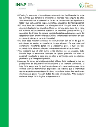 14.En ningún momento, el tutor debe mostrar actitudes de diferenciación entre
los alumnos que denoten la preferencia o rechazo hacia alguno de ellos.
Sus observaciones y comentarios deben de mostrar un trato igualitario a
todos y sus calificaciones no pueden reflejar situaciones de índole personal.
15.El tutor debe dar a conocer que el respeto es el principal valor a utilizar
dentro de la plataforma educativa. Debe ser por una parte tanto de él hacia
los alumnos, reconociendo la existencia de diferentes puntos de vista y la
necesidad de dirigirse de manera correcta hacia los participantes, como del
respeto que debe existir entre los alumnos, fomentando y alentando en todo
momento la tolerancia hacia la diversidad.
16.El tutor debe mostrar capacidad de comunicación con el fin de que los
estudiantes se sientan acompañados durante el curso. Es una capacidad
sumamente importante dentro de la plataforma, pues el tutor en todo
momento debe recurrir a ella para mantenerse cercano a los alumnos.
17.Es necesario que el tutor motive a los alumnos en su progreso. Debe
hacerle llegar al estudiante mensajes de apoyo, prestarle una atención
personal y particular a cada uno de ellos y ser flexible ante los distintos
problemas que se le puede plantear.
18. A pesar de no ser su función primordial, el tutor debe coadyuvar a que los
participantes se encuentren con un sistema y un software confortable. El
tutor debe asegurarse de que los estudiantes son capaces de poseer cierto
dominio sobre las herramientas disponibles. No se busca que el tutor virtual
sea un experto en cuestiones técnicas, pero debe poseer las habilidades
mínimas para poder resolver dudas de poca envergadura. Ante cualquier
duda que tenga, debe dirigirse a soporte técnico.
 
