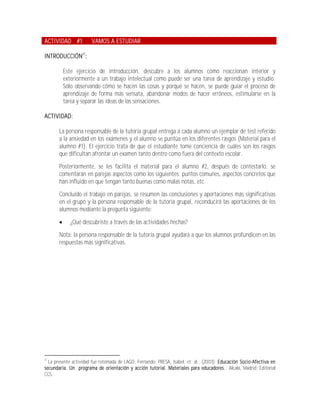 ACTIVIDAD #1           VAMOS A ESTUDIAR

INTRODUCCIÓN21:

           Este ejercicio de introducción, descubre a los alumnos cómo reaccionan interior y
           exteriormente a un trabajo intelectual como puede ser una tarea de aprendizaje y estudio.
           Sólo observando cómo se hacen las cosas y porqué se hacen, se puede guiar el proceso de
           aprendizaje de forma más sensata, abandonar modos de hacer erróneos, estimularse en la
           tarea y separar las ideas de las sensaciones.

ACTIVIDAD:

       La persona responsable de la tutoría grupal entrega a cada alumno un ejemplar de test referido
       a la ansiedad en los exámenes y el alumno se puntúa en los diferentes rasgos (Material para el
       alumno #1). El ejercicio trata de que el estudiante tome conciencia de cuáles son los rasgos
       que dificultan afrontar un examen tanto dentro como fuera del contexto escolar.

       Posteriormente, se les facilita el material para el alumno #2, después de contestarlo, se
       comentarán en parejas aspectos como los siguientes: puntos comunes, aspectos concretos que
       han influido en que tengan tanto buenas como malas notas, etc.

       Concluido el trabajo en parejas, se resumen las conclusiones y aportaciones más significativas
       en el grupo y la persona responsable de la tutoría grupal, reconducirá las aportaciones de los
       alumnos mediante la pregunta siguiente:

             ¿Qué descubriste a través de las actividades hechas?

       Nota: la persona responsable de la tutoría grupal ayudará a que los alumnos profundicen en las
       respuestas más significativas.




21
  La presente actividad fue retomada de LAGO, Fernando; PRESA, Isabel; et. al.; (2003); Educación Socio-Afectiva en
secundaria. Un programa de orientación y acción tutorial. Materiales para educadores. ; Alcalá, Madrid; Editorial
CCS.
 